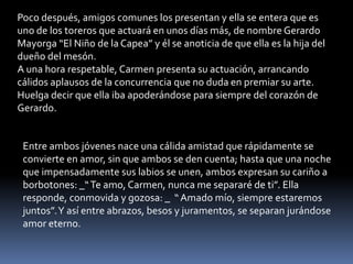Poco después, amigos comunes los presentan y ella se entera que es
uno de los toreros que actuará en unos días más, de nombre Gerardo
Mayorga “El Niño de la Capea” y él se anoticia de que ella es la hija del
dueño del mesón.
A una hora respetable, Carmen presenta su actuación, arrancando
cálidos aplausos de la concurrencia que no duda en premiar su arte.
Huelga decir que ella iba apoderándose para siempre del corazón de
Gerardo.


 Entre ambos jóvenes nace una cálida amistad que rápidamente se
 convierte en amor, sin que ambos se den cuenta; hasta que una noche
 que impensadamente sus labios se unen, ambos expresan su cariño a
 borbotones: _“ Te amo, Carmen, nunca me separaré de ti”. Ella
 responde, conmovida y gozosa: _ “ Amado mío, siempre estaremos
 juntos”. Y así entre abrazos, besos y juramentos, se separan jurándose
 amor eterno.
 