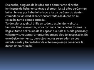 Esa noche, ninguno de los dos pudo dormir ante el hecho
inminente de haber encontrado el amor; los 18 años de Carmen
brillan felices por haberlo hallado y los 22 de Gerardo sienten
colmada su virilidad al haber encontrado a la dueña de su
corazón, tanto tiempo ansiada.
Tarde calurosa, el sol brilla en todo su esplendor y el coto
taurino, lleno a reventar, vibra con cada faena de los toreros…y
llega el turno del “ Niño de la Capea” que sale al ruedo garboso y
valiente y cuyo actuar arranca fervorosos oles del respetable. En
un mágico momento, unos ojos negros se enredan en una
mirada verde y Gerardo brinda el toro a quien ya considera la
dueña de su corazón.
 