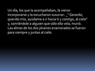 Un día, los que la acompañaban, la vieron
incorporarse y la escucharon susurrar: _“ Gerardo,
querido mío, ayúdame a ir hacia ti y contigo, al cielo”
y, sonriéndole a alguien que sólo ella veía, murió.
Las almas de los dos jóvenes enamorados se fueron
para siempre y juntas al cielo.
 