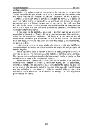 Rupert Isaacson                                                El niño
de los caballos
propósito, y la primera noche que estuve de regreso en mi casa de
Texas, después de que Rowan se acostara, Kristin me dijo que el niño
no había dejado de repetir: «¡Caballo, caballo!» en mi ausencia.
Telefoneé a un buen amigo, también cazador de zorros, y le conté lo
que me había dicho el curandero. Al principio mi amigo se enojó,
pensando que me había convertido en un «anti», lo cual para los
cazadores de zorros constituye una tremenda herejía. Le aseguré que
no era eso, que era una decisión puramente personal, imposible de
explicar de forma racional.
    Y mientras se lo contaba, un zorro —animal que se ve en muy
contadas ocasiones en Texas, donde es perseguido por los coyotes—
salió de la oscuridad nocturna del bosque y se detuvo en el
semicírculo amarillo que iluminaba la luz de mi porche. Se detuvo
bajo ese foco, se volvió hacia mí, avanzó dos pasos y, curiosamente,
se puso a ladrar.
    —No vas a creerte lo que acaba de ocurrir —dije por teléfono,
sosteniendo el auricular hacia los ladridos para que mi amigo oyera al
recién llegado.
    Al día siguiente llevé a Rowan a montar a Betsy por primera vez, y
mi vida de jinete, mi relación con los caballos, cambió para siempre.
Un cambio que nos había conducido hasta aquí, hasta la gente de los
caballos en el lugar más remoto del mundo.
    Pensé en eso cuando yacía acostado, escuchando a los caballos
semisalvajes patear el suelo y relinchar fuera, en la oscuridad,
mientras trataba de colocarme más cómodamente sobre la piel de
oveja que al día siguiente cubriría nuestra silla, cuando montáramos
en los caballos y partiéramos... ¿Hacia dónde? ¿Hacia qué otro
misterio? Ante nosotros se extendía la estepa. Al día siguiente
partiríamos a caballo.




                                 101
 