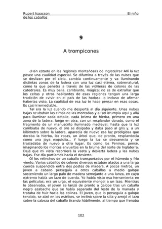 Rupert Isaacson                                                     El niño
de los caballos




                                    9

                          A trompicones



    ¿Han estado en las regiones montañosas de Inglaterra? Allí la luz
posee una cualidad especial. Se difumina a través de las nubes que
se deslizan por el cielo, cambia continuamente y va iluminando
distintas zonas de la ladera con una luz casi etérea, sobrenatural,
como la que penetra a través de las vidrieras de colores de las
catedrales. Es muy bella, cambiante, mágica: no es de extrañar que
los celtas y otros habitantes de esas regiones tengan una larga
tradición de «vivir en el país de las hadas», o incluso de afirmar
haberlas visto. La cualidad de esa luz te hace pensar en esas cosas.
Es casi irremediable.
    Tal era la luz cuando me desperté al día siguiente. Unas nubes
bajas ocultaban las cimas de las montañas y el sol irrumpía aquí y allá
para iluminar cada detalle, cada brizna de hierba, primero en una
zona de la ladera, luego en otra, con un resplandor dorado, como el
fragmento de un manuscrito iluminado medieval; hasta que la luz
cambiaba de nuevo, el oro se disipaba y daba paso al gris y, a un
kilómetro sobre la ladera, aparecía de nuevo esa luz prodigiosa que
doraba la hierba, las rocas, un árbol que, de pronto, resplandecía
como una joya exquisita... Y luego la luz se desvanecía y se
trasladaba de nuevo a otro lugar. Es como los Peninos, pensé,
imaginando los montes envueltos en la bruma del norte de Inglaterra.
Dejé que mi vista recorriera la vasta y desierta ladera y las nubes
bajas. Ese día partíamos hacia el desierto.
    Oí los relinchos de un caballo transportados por el húmedo y frío
viento. Varios caballos de colores diversos estaban atados a una larga
cuerda suspendida entre dos postes de madera. A pocos metros, un
joven a caballo perseguía a otros caballos a medio galope
sosteniendo un largo palo de madera semejante a una lanza, en cuyo
extremo había un lazo de cuerda. Yo había visto esa herramienta en
las películas; era un urga, el equivalente mongol a un lazo. Mientras
lo observaba, el joven se lanzó de pronto a galope tras un caballo
negro azabache que se había separado del resto de la manada y
trataba de huir hacia las colinas. El joven, que lo perseguía a galope
tendido, se alzó en los estribos, se inclinó sobre la silla y arrojó el lazo
sobre la cabeza del caballo tirando hábilmente, al tiempo que frenaba



                                   102
 