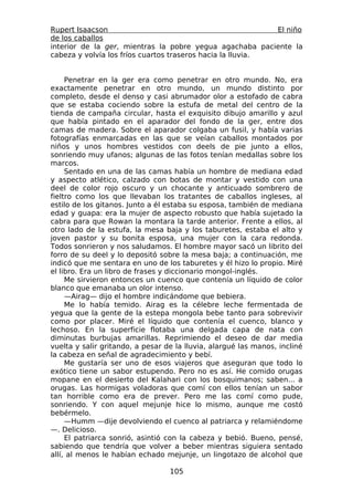 Rupert Isaacson                                             El niño
de los caballos
interior de la ger, mientras la pobre yegua agachaba paciente la
cabeza y volvía los fríos cuartos traseros hacia la lluvia.


     Penetrar en la ger era como penetrar en otro mundo. No, era
exactamente penetrar en otro mundo, un mundo distinto por
completo, desde el denso y casi abrumador olor a estofado de cabra
que se estaba cociendo sobre la estufa de metal del centro de la
tienda de campaña circular, hasta el exquisito dibujo amarillo y azul
que había pintado en el aparador del fondo de la ger, entre dos
camas de madera. Sobre el aparador colgaba un fusil, y había varias
fotografías enmarcadas en las que se veían caballos montados por
niños y unos hombres vestidos con deels de pie junto a ellos,
sonriendo muy ufanos; algunas de las fotos tenían medallas sobre los
marcos.
     Sentado en una de las camas había un hombre de mediana edad
y aspecto atlético, calzado con botas de montar y vestido con una
deel de color rojo oscuro y un chocante y anticuado sombrero de
fieltro como los que llevaban los tratantes de caballos ingleses, al
estilo de los gitanos. Junto a él estaba su esposa, también de mediana
edad y guapa: era la mujer de aspecto robusto que había sujetado la
cabra para que Rowan la montara la tarde anterior. Frente a ellos, al
otro lado de la estufa, la mesa baja y los taburetes, estaba el alto y
joven pastor y su bonita esposa, una mujer con la cara redonda.
Todos sonrieron y nos saludamos. El hombre mayor sacó un librito del
forro de su deel y lo depositó sobre la mesa baja; a continuación, me
indicó que me sentara en uno de los taburetes y él hizo lo propio. Miré
el libro. Era un libro de frases y diccionario mongol-inglés.
     Me sirvieron entonces un cuenco que contenía un líquido de color
blanco que emanaba un olor intenso.
     —Airag— dijo el hombre indicándome que bebiera.
     Me lo había temido. Airag es la célebre leche fermentada de
yegua que la gente de la estepa mongola bebe tanto para sobrevivir
como por placer. Miré el líquido que contenía el cuenco, blanco y
lechoso. En la superficie flotaba una delgada capa de nata con
diminutas burbujas amarillas. Reprimiendo el deseo de dar media
vuelta y salir gritando, a pesar de la lluvia, alargué las manos, incliné
la cabeza en señal de agradecimiento y bebí.
     Me gustaría ser uno de esos viajeros que aseguran que todo lo
exótico tiene un sabor estupendo. Pero no es así. He comido orugas
mopane en el desierto del Kalahari con los bosquimanos; saben... a
orugas. Las hormigas voladoras que comí con ellos tenían un sabor
tan horrible como era de prever. Pero me las comí como pude,
sonriendo. Y con aquel mejunje hice lo mismo, aunque me costó
bebérmelo.
     —Humm —dije devolviendo el cuenco al patriarca y relamiéndome
—. Delicioso.
     El patriarca sonrió, asintió con la cabeza y bebió. Bueno, pensé,
sabiendo que tendría que volver a beber mientras siguiera sentado
allí, al menos le habían echado mejunje, un lingotazo de alcohol que

                                  105
 