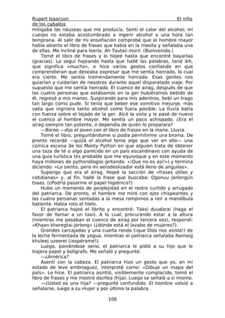 Rupert Isaacson                                                   El niño
de los caballos
mitigaba las náuseas que me producía. Sentí el calor del alcohol; mi
cuerpo no estaba acostumbrado a ingerir alcohol a una hora tan
temprana. Al salir de mi ensoñación comprobé que el hombre mayor
había abierto el libro de frases que había en la mesita y señalaba una
de ellas. Me incliné para leerla. Ah Tavtaii moril. (Bienvenido.)
     Tomé el libro de frases y lo hojeé hasta que encontré bayarlaa
(gracias). Lo seguí hojeando hasta que hallé las palabras, tand ikh,
que significa «mucho», e hice varios gestos confiando en que
comprendieran que deseaba expresar que me sentía honrado, lo cual
era cierto. Me sentía tremendamente honrado. Esas gentes nos
guiarían y cuidarían de nosotros durante aquel disparatado viaje. Por
supuesto que me sentía honrado. El cuenco de airag, después de que
las cuatro personas que estábamos en la ger hubiéramos bebido de
él, regresó a mis manos. Suspirando para mis adentros, bebí un trago
tan largo como pude. Si tenía que beber ese vomitivo mejunje, más
valía que ingiriera tanto alcohol como fuera posible. La lluvia batía
con fuerza sobre el tejado de la ger. Alcé la vista y le pasé de nuevo
el cuenco al hombre mayor. Me sentía un poco achispado. ¿Era el
airag siempre tan potente, o dependía de quién lo preparara?
     —Boroo —dijo el joven con el libro de frases en la mano. Lluvia.
     Tomé el libro, preguntándome si podía permitirme una broma. De
pronto recordé —quizá el alcohol tenía algo que ver en ello— una
cómica escena de los Monty Python en que alguien trata de obtener
una taza de té o algo parecido en un país escandinavo con ayuda de
una guía turística (es probable que me equivoque y en este momento
haya millones de pythonólogos gritando: «¡Que no es así!») y termina
diciendo: «Lo siento, pero mi aerodeslizador está lleno de anguilas».
     Supongo que era el airag. Hojeé la sección de «frases útiles y
cotidianas» y, al fin, hallé la frase que buscaba: Ogonuu jorlongün
tsaas. (¿Podría pasarme el papel higiénico?)
     Hubo un momento de perplejidad en el rostro curtido y arrugado
del patriarca. De pronto, el hombre me miró con ojos chispeantes y
las cuatro personas sentadas a la mesa rompimos a reír a mandíbula
batiente. Había roto el hielo.
     El patriarca hojeó el librito y encontró: Taksi duudarai (haga el
favor de llamar a un taxi). A lo cual, procurando estar a la altura
(mientras me pasaban el cuenco de airag por tercera vez), respondí:
«Khaan kheregtai jorlong» (¿dónde está el lavabo de mujeres?).
     Grandes carcajadas y una cuarta ronda (¡que Dios nos asista!) de
la leche fermentada de yegua, mientras el patriarca señalaba Namaig
khuleej uzeerei (¡espérame!).
     Luego, poniéndose serio, el patriarca le pidió a su hijo que le
trajera papel y bolígrafo. Me señaló y preguntó:
     —¿América?
     Asentí con la cabeza. El patriarca hizo un gesto que yo, en mi
estado de leve embriaguez, interpreté como: «Dibuje un mapa del
país». Lo hice. El patriarca asintió, visiblemente complacido, tomó el
libro de frases y me mostró dachka (hija). Luego se señaló a sí mismo.
     —¿Usted es una hija? —pregunté confundido. El hombre volvió a
señalarse, luego a su mujer y por último la palabra.

                                  106
 