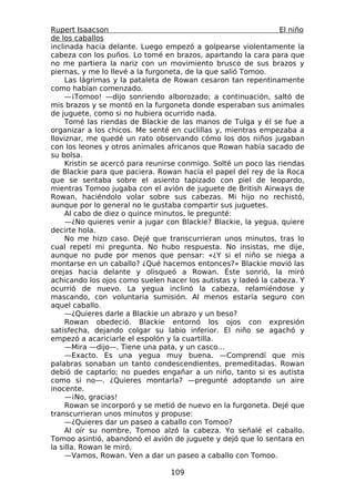 Rupert Isaacson                                                 El niño
de los caballos
inclinada hacia delante. Luego empezó a golpearse violentamente la
cabeza con los puños. Lo tomé en brazos, apartando la cara para que
no me partiera la nariz con un movimiento brusco de sus brazos y
piernas, y me lo llevé a la furgoneta, de la que salió Tomoo.
     Las lágrimas y la pataleta de Rowan cesaron tan repentinamente
como habían comenzado.
     —¡Tomoo! —dijo sonriendo alborozado; a continuación, saltó de
mis brazos y se montó en la furgoneta donde esperaban sus animales
de juguete, como si no hubiera ocurrido nada.
     Tomé las riendas de Blackie de las manos de Tulga y él se fue a
organizar a los chicos. Me senté en cuclillas y, mientras empezaba a
lloviznar, me quedé un rato observando cómo los dos niños jugaban
con los leones y otros animales africanos que Rowan había sacado de
su bolsa.
     Kristin se acercó para reunirse conmigo. Solté un poco las riendas
de Blackie para que paciera. Rowan hacía el papel del rey de la Roca
que se sentaba sobre el asiento tapizado con piel de leopardo,
mientras Tomoo jugaba con el avión de juguete de British Airways de
Rowan, haciéndolo volar sobre sus cabezas. Mi hijo no rechistó,
aunque por lo general no le gustaba compartir sus juguetes.
     Al cabo de diez o quince minutos, le pregunté:
     —¿No quieres venir a jugar con Blackie? Blackie, la yegua, quiere
decirte hola.
     No me hizo caso. Dejé que transcurrieran unos minutos, tras lo
cual repetí mi pregunta. No hubo respuesta. No insistas, me dije,
aunque no pude por menos que pensar: «¿Y si el niño se niega a
montarse en un caballo? ¿Qué hacemos entonces?» Blackie movió las
orejas hacia delante y olisqueó a Rowan. Éste sonrió, la miró
achicando los ojos como suelen hacer los autistas y ladeó la cabeza. Y
ocurrió de nuevo. La yegua inclinó la cabeza, relamiéndose y
mascando, con voluntaria sumisión. Al menos estaría seguro con
aquel caballo.
     —¿Quieres darle a Blackie un abrazo y un beso?
     Rowan obedeció. Blackie entornó los ojos con expresión
satisfecha, dejando colgar su labio inferior. El niño se agachó y
empezó a acariciarle el espolón y la cuartilla.
     —Mira —dijo—. Tiene una pata, y un casco...
     —Exacto. Es una yegua muy buena. —Comprendí que mis
palabras sonaban un tanto condescendientes, premeditadas. Rowan
debió de captarlo; no puedes engañar a un niño, tanto si es autista
como si no—. ¿Quieres montarla? —pregunté adoptando un aire
inocente.
     —¡No, gracias!
     Rowan se incorporó y se metió de nuevo en la furgoneta. Dejé que
transcurrieran unos minutos y propuse:
     —¿Quieres dar un paseo a caballo con Tomoo?
     Al oír su nombre, Tomoo alzó la cabeza. Yo señalé el caballo.
Tomoo asintió, abandonó el avión de juguete y dejó que lo sentara en
la silla. Rowan le miró.
     —Vamos, Rowan. Ven a dar un paseo a caballo con Tomoo.

                                 109
 
