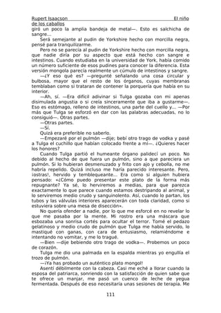 Rupert Isaacson                                                El niño
de los caballos
giró un poco la amplia bandeja de metal—. Esto es salchicha de
sangre...
    Será semejante al pudin de Yorkshire hecho con morcilla negra,
pensé para tranquilizarme.
    Pero no se parecía al pudin de Yorkshire hecho con morcilla negra,
que nadie diría por su aspecto que está hecho con sangre e
intestinos. Cuando estudiaba en la universidad de York, había comido
un número suficiente de esos pudines para conocer la diferencia. Esta
versión mongola parecía realmente un cúmulo de intestinos y sangre.
    —¿Y eso qué es? —pregunté señalando una cosa circular y
bulbosa, mayor que el resto de los órganos, cuyas membranas
temblaban como si trataran de contener la porquería que había en su
interior.
    —Ah, sí. —Era difícil adivinar si Tulga gozaba con mi apenas
disimulada angustia o si creía sinceramente que iba a gustarme—.
Eso es estómago, relleno de intestinos, una parte del cuello y... —Por
más que Tulga se esforzó en dar con las palabras adecuadas, no lo
consiguió—. Otras partes.
    —Otras partes.
    —Sí.
    Quizá era preferible no saberlo.
    —Empezaré por el pulmón —dije; bebí otro trago de vodka y pasé
a Tulga el cuchillo que habían colocado frente a mí—. ¿Quieres hacer
los honores?
    Cuando Tulga partió el humeante órgano palidecí un poco. No
debido al hecho de que fuera un pulmón, sino a que pareciera un
pulmón. Si lo hubieran desmenuzado y frito con ajo y cebolla, no me
habría repelido. Quizá incluso me haría parecido interesante. Pero,
¡ostras!, hervido y temblequeante... Era como si alguien hubiera
pensado: «¿Cómo puedo presentar este plato de la forma más
repugnante? Ya sé, lo herviremos a medias, para que parezca
exactamente lo que parece cuando estamos destripando al animal, y
lo serviremos medio crudo y sanguinolento. Así, cuando lo partan, los
tubos y las válvulas interiores aparecerán con toda claridad, como si
estuviera sobre una mesa de disección».
    No quería ofender a nadie, por lo que me esforcé en no revelar lo
que me pasaba por la mente. Mi rostro era una máscara que
esbozaba una sonrisa cortés para ocultar el terror. Tomé el pedazo
gelatinoso y medio crudo de pulmón que Tulga me había servido, lo
mastiqué con ganas, con cara de entusiasmo, relamiéndome e
intentando no vomitar, y me lo tragué.
    —Bien —dije bebiendo otro trago de vodka—. Probemos un poco
de corazón.
    Tulga me dio una palmada en la espalda mientras yo engullía el
trozo de pulmón.
    —¡Ya has probado un auténtico plato mongol!
    Asentí débilmente con la cabeza. Casi me eché a llorar cuando la
esposa del patriarca, sonriendo con la satisfacción de quien sabe que
te ofrece un manjar, me pasó un cuenco de leche de yegua
fermentada. Después de eso necesitaría unas sesiones de terapia. Me

                                 111
 