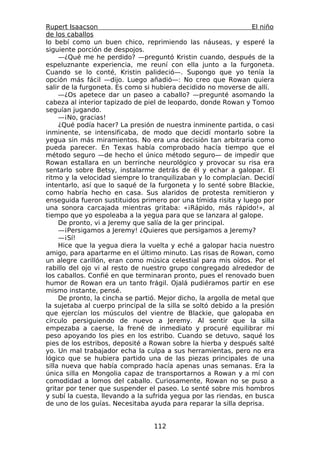 Rupert Isaacson                                                   El niño
de los caballos
lo bebí como un buen chico, reprimiendo las náuseas, y esperé la
siguiente porción de despojos.
     —¿Qué me he perdido? —preguntó Kristin cuando, después de la
espeluznante experiencia, me reuní con ella junto a la furgoneta.
Cuando se lo conté, Kristin palideció—. Supongo que yo tenía la
opción más fácil —dijo. Luego añadió—: No creo que Rowan quiera
salir de la furgoneta. Es como si hubiera decidido no moverse de allí.
     —¿Os apetece dar un paseo a caballo? —pregunté asomando la
cabeza al interior tapizado de piel de leopardo, donde Rowan y Tomoo
seguían jugando.
     —¡No, gracias!
     ¿Qué podía hacer? La presión de nuestra inminente partida, o casi
inminente, se intensificaba, de modo que decidí montarlo sobre la
yegua sin más miramientos. No era una decisión tan arbitraria como
pueda parecer. En Texas había comprobado hacía tiempo que el
método seguro —de hecho el único método seguro— de impedir que
Rowan estallara en un berrinche neurológico y provocar su risa era
sentarlo sobre Betsy, instalarme detrás de él y echar a galopar. El
ritmo y la velocidad siempre lo tranquilizaban y lo complacían. Decidí
intentarlo, así que lo saqué de la furgoneta y lo senté sobre Blackie,
como habría hecho en casa. Sus alaridos de protesta remitieron y
enseguida fueron sustituidos primero por una tímida risita y luego por
una sonora carcajada mientras gritaba: «¡Rápido, más rápido!», al
tiempo que yo espoleaba a la yegua para que se lanzara al galope.
     De pronto, vi a Jeremy que salía de la ger principal.
     —¡Persigamos a Jeremy! ¿Quieres que persigamos a Jeremy?
     —¡Sí!
     Hice que la yegua diera la vuelta y eché a galopar hacia nuestro
amigo, para apartarme en el último minuto. Las risas de Rowan, como
un alegre carillón, eran como música celestial para mis oídos. Por el
rabillo del ojo vi al resto de nuestro grupo congregado alrededor de
los caballos. Confié en que terminaran pronto, pues el renovado buen
humor de Rowan era un tanto frágil. Ojalá pudiéramos partir en ese
mismo instante, pensé.
     De pronto, la cincha se partió. Mejor dicho, la argolla de metal que
la sujetaba al cuerpo principal de la silla se soltó debido a la presión
que ejercían los músculos del vientre de Blackie, que galopaba en
círculo persiguiendo de nuevo a Jeremy. Al sentir que la silla
empezaba a caerse, la frené de inmediato y procuré equilibrar mi
peso apoyando los pies en los estribo. Cuando se detuvo, saqué los
pies de los estribos, deposité a Rowan sobre la hierba y después salté
yo. Un mal trabajador echa la culpa a sus herramientas, pero no era
lógico que se hubiera partido una de las piezas principales de una
silla nueva que había comprado hacía apenas unas semanas. Era la
única silla en Mongolia capaz de transportarnos a Rowan y a mí con
comodidad a lomos del caballo. Curiosamente, Rowan no se puso a
gritar por tener que suspender el paseo. Lo senté sobre mis hombros
y subí la cuesta, llevando a la sufrida yegua por las riendas, en busca
de uno de los guías. Necesitaba ayuda para reparar la silla deprisa.


                                  112
 