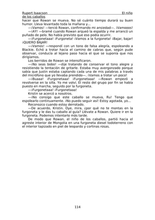 Rupert Isaacson                                                  El niño
de los caballos
hacer que Rowan se mueva. No sé cuánto tiempo durará su buen
humor. Lleva levantado toda la mañana y...
     —¡Vamos! —terció Rowan, confirmando mi ansiedad—. ¡Vamooos!
     —¡AY! —bramé cuando Rowan arqueó la espalda y me arrancó un
puñado de pelo. No había previsto que eso podía ocurrir.
     —¡Furgonetaaa! ¡Furgoneta! ¡Vamos a la furgoneta! ¡Bajar, bajar!
¡QUIERO BAJAR!
     —¡Vamos! —respondí con un tono de falsa alegría, espoleando a
Blackie. Echó a trotar hacia el camino de cabras que, según pude
observar, conducía al lejano paso hacia el que se suponía que nos
dirigíamos.
     Los berridos de Rowan se intensificaron.
     —¡No seas bobo! —dije tratando de conservar el tono alegre y
resistiendo la tentación de gritarle. Estaba muy avergonzado porque
sabía que Justin estaba captando cada una de mis palabras a través
del micrófono que yo llevaba prendido—. ¡Vamos a trotar un poco!
     —¡Buaaa! ¡Furgonetaaa! ¡Furgonetaaa! —Rowan empezó a
revolverse en la silla. Yo me volví. El resto del grupo por fin se había
puesto en marcha, seguido por la furgoneta.
     —¡Furgonetaaa! ¡Furgonetaaa!
     Kristin se acercó a nosotros.
     —¡No consigo que este caballo se mueva, Ru! Tengo que
espolearlo continuamente. ¡No puedo seguir así! Estoy agotada, yo...
     Reconozco cuando estoy derrotado.
     —De acuerdo, Kristin. Oye, mira, ¿por qué no te montas en la
furgoneta y le das tu caballo al guía? Llévate a Rowan. Quiere ir en la
furgoneta. Podemos intentarlo más tarde.
     De modo que Rowan, el niño de los caballos, partió hacia el
agreste interior de Mongolia en una furgoneta diesel todoterreno con
el interior tapizado en piel de leopardo y cortinas rosas.




                                  114
 