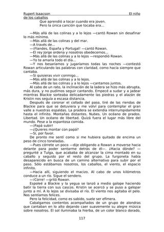 Rupert Isaacson                                                  El niño
de los caballos
          Que aprendió a tocar cuando era joven.
          Pero la única canción que tocaba era...

     —Más allá de las colinas y a lo lejos —cantó Rowan sin desafinar
lo más mínimo.
     —Más allá de las colinas y del mar.
     —A través de...
     —¡Flandes, España y Portugal! —cantó Rowan.
     —El rey Jorge ordena y nosotros obedecemos...
     —Más allá de las colinas y a lo lejos —respondió Rowan.
     —Yo te amaría todo el día...
     —Y nos besaríamos y jugaríamos todas las noches —contestó
Rowan articulando las palabras con claridad, como hacía siempre que
cantaba.
     —Si quisieras vivir conmigo...
     —Más allá de las colinas y a lo lejos.
     —Más allá de las colinas y a lo lejos —cantamos juntos.
     Al cabo de un rato, la inclinación de la ladera se hizo más abrupta,
más dura, y no pudimos seguir cantando. Empecé a sudar y a jadear
mientras Blackie sorteaba delicadamente las piedras y el alazán de
Kristin nos seguía a escasa distancia.
     Después de coronar el collado del paso, tiré de las riendas de
Blackie para que se detuviera y me volví para contemplar el gran
valle a nuestras espaldas. La pradera se extendía interrumpidamente
hasta el infinito. Montañas distantes. Nubes. Un océano de prados.
Libertad. Un océano de libertad. Quizá fuera el lugar más libre del
mundo. Pese a la espantosa comida.
     —¡Papá subir!
     —¿Quieres montar con papá?
     —Sí, por favor.
     De pronto me sentí como si me hubiera quitado de encima un
peso de cinco toneladas.
     —Pues córrete un poco —dije obligando a Rowan a moverse hacia
delante para poder sentarme detrás de él—. ¿Hacia dónde? —
pregunté a Tulga, que acababa de alcanzar la cima montado en su
caballo y seguido por el resto del grupo. La furgoneta había
desaparecido en busca de un camino alternativo para subir por el
paso. Sólo estábamos nosotros, los caballos, el viento, el espacio
infinito.
     —Hacia allí, siguiendo el macizo. Al cabo de unos kilómetros
conduce a un río. Sigue el sendero.
     —¡Corre! —gritó Rowan.
     Espoleé a Blackie y la yegua se lanzó a medio galope haciendo
batir la tierra con sus cascos. Kristin se acercó y se puso a galopar
junto a mí. A lo lejos se divisaba el río. El viento nos agitaba el pelo.
Nos sentíamos felices.
     Pero la felicidad, como es sabido, suele ser efímera.
     Cabalgamos contentos acompañados de un grupo de alondras
que cantaban en lo alto dejando caer suavemente su alegre música
sobre nosotros. El sol iluminaba la hierba, de un color blanco dorado,

                                  117
 