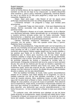 Rupert Isaacson                                                  El niño
de los caballos
como la hierba blanca de las regiones montañosas de Inglaterra, que
también se tiñe de oro bajo la luz crepuscular. La ladera descendía
ante nosotros y, poco a poco, trotando y galopando, mientras Rowan
se reía y se volvía en la silla para pegarme y exigir que le hiciera
cosquillas, llegamos al río.
    —Bajar, bajar para jugar —dijo Rowan al ver las aguas poco
profundas serpenteando entre las orillas desprovistas de árboles.
    —¿Tenemos tiempo? —le pregunté a Tulga, que trotaba para
alcanzarnos.
    —Sí —respondió Tulga con tono jovial—. Creo que disponemos de
tiempo. Hemos avanzado más rápido de lo que creía, aunque
partimos tarde.
    Así que deposité a Rowan en el suelo, desmonté y le di a Blackie
una afectuosa palmada. Había demostrado ser un excelente caballo,
y nuestra primera jornada juntos aún no había concluido. Todos
desmontamos y dejamos que nuestras monturas pacieran un rato
después de la galopada de la prolongada ascensión.
    —Hemos recorrido veinticinco kilómetros —dijo Tulga tras
consultar con los guías—. Sólo nos quedan entre diez y quince.
Podemos hacer una pausa.
    Mientras descansábamos, Tulga decidió subir con la furgoneta a lo
alto de una montaña cercana para tener cobertura: tenía que resolver
unos asuntos en UB y a partir del día siguiente los móviles ya no
recibirían señal alguna. Rowan jugaba alegre con los cantos rodados y
las piedras que había en la orilla del río. Mientras Kristin y yo
bajábamos por la ribera para reunimos con él tras haber dejado
nuestros caballos a cargo de los guías, el resto del grupo desmontó,
se desperezó y fue a orinar. De pronto, Rowan se puso rígido y se alzó
de puntillas agitando los brazos y clavando la mirada ante sí,
aterrorizado. Enseguida comprendí qué ocurría, pues lo hacía siempre
de pie. Era uno de los motivos por los que se resistía a aprender a ir
al baño. No le gustaba sentarse para hacer sus cosas. Por alguna
misteriosa razón, tenía que evacuar de pie. Cuando le sobrevenía el
ataque, era fácil adivinar el motivo. Se alzaba de puntillas y temblaba
de pies a cabeza, con los ojos desorbitados.
    Pero las toallitas húmedas, la muda, todo cuanto necesitábamos
estaba en mi chaleco, que había dejado en la furgoneta, la cual se
hallaba subiendo una de las tres posibles montañas y, por tanto,
fuera de nuestro alcance. Bien, podíamos trazar un plan. Utilicé el
agua del río para lavar a Rowan a mano, enterré la ropa interior sucia
debajo de unas piedras y le puse de nuevo el pantalón. Pero observé
que la experiencia, mejor dicho, el extraño e improvisado sistema con
que tuve que resolver el accidente —si ésa es la palabra adecuada
para describir una disfunción que ocurría sistemáticamente y con
tanta frecuencia— le hizo comprender a Rowan lo lejos que estaba de
casa.
    En cualquier caso, sólo teníamos que cabalgar un par de horas
hasta alcanzar el campamento, según recordé que había dicho Tulga.
Transporté a Rowan en brazos por el terraplén y lo senté de nuevo a
lomos del caballo, impaciente por ponernos de nuevo en marcha. Los

                                  118
 