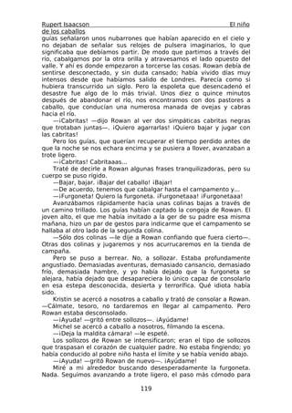 Rupert Isaacson                                                   El niño
de los caballos
guías señalaron unos nubarrones que habían aparecido en el cielo y
no dejaban de señalar sus relojes de pulsera imaginarios, lo que
significaba que debíamos partir. De modo que partimos a través del
río, cabalgamos por la otra orilla y atravesamos el lado opuesto del
valle. Y ahí es donde empezaron a torcerse las cosas. Rowan debía de
sentirse desconectado, y sin duda cansado; había vivido días muy
intensos desde que habíamos salido de Londres. Parecía como si
hubiera transcurrido un siglo. Pero la espoleta que desencadenó el
desastre fue algo de lo más trivial. Unos diez o quince minutos
después de abandonar el río, nos encontramos con dos pastores a
caballo, que conducían una numerosa manada de ovejas y cabras
hacia el río.
     —¡Cabritas! —dijo Rowan al ver dos simpáticas cabritas negras
que trotaban juntas—. ¡Quiero agarrarlas! ¡Quiero bajar y jugar con
las cabritas!
     Pero los guías, que querían recuperar el tiempo perdido antes de
que la noche se nos echara encima y se pusiera a llover, avanzaban a
trote ligero.
     —¡Cabritas! Cabritaaas...
     Traté de decirle a Rowan algunas frases tranquilizadoras, pero su
cuerpo se puso rígido.
     —Bajar, bajar. ¡Bajar del caballo! ¡Bajar!
     —De acuerdo, tenemos que cabalgar hasta el campamento y...
     —¡Furgoneta! Quiero la furgoneta. ¡Furgonetaaa! ¡Furgonetaaa!
     Avanzábamos rápidamente hacia unas colinas bajas a través de
un camino trillado. Los guías habían captado la congoja de Rowan. El
joven alto, el que me había invitado a la ger de su padre esa misma
mañana, hizo un par de gestos para indicarme que el campamento se
hallaba al otro lado de la segunda colina.
     —Sólo dos colinas —le dije a Rowan confiando que fuera cierto—.
Otras dos colinas y jugaremos y nos acurrucaremos en la tienda de
campaña.
     Pero se puso a berrear. No, a sollozar. Estaba profundamente
angustiado. Demasiadas aventuras, demasiado cansancio, demasiado
frío, demasiada hambre, y yo había dejado que la furgoneta se
alejara, había dejado que desapareciera lo único capaz de consolarlo
en esa estepa desconocida, desierta y terrorífica. Qué idiota había
sido.
     Kristin se acercó a nosotros a caballo y trató de consolar a Rowan.
—Cálmate, tesoro, no tardaremos en llegar al campamento. Pero
Rowan estaba desconsolado.
     —¡Ayuda! —gritó entre sollozos—. ¡Ayúdame!
     Michel se acercó a caballo a nosotros, filmando la escena.
     —¡Deja la maldita cámara! —le espeté.
     Los sollozos de Rowan se intensificaron; eran el tipo de sollozos
que traspasan el corazón de cualquier padre. No estaba fingiendo; yo
había conducido al pobre niño hasta el límite y se había venido abajo.
     —¡Ayuda! —gritó Rowan de nuevo—. ¡Ayúdame!
     Miré a mi alrededor buscando desesperadamente la furgoneta.
Nada. Seguimos avanzando a trote ligero, el paso más cómodo para

                                  119
 