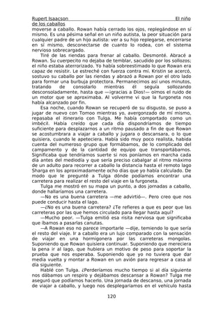 Rupert Isaacson                                                   El niño
de los caballos
moverse a caballo. Rowan había cerrado los ojos, replegándose en sí
mismo. Es una pésima señal en un niño autista, la peor situación para
cualquier padre de un hijo autista: ver a su hijo replegarse, encerrarse
en sí mismo, desconectarse de cuanto lo rodea, con el sistema
nervioso sobrecargado.
    Tiré de las riendas para frenar al caballo. Desmonté. Abracé a
Rowan. Su cuerpecito no dejaba de temblar, sacudido por los sollozos;
el niño estaba aterrorizado. Yo había sobreestimado lo que Rowan era
capaz de resistir. Le estreché con fuerza contra mí. Kristin se acercó,
sostuvo su caballo por las riendas y abrazó a Rowan por el otro lado
para formar una burbuja protectora. Permanecimos así unos minutos,
tratando     de     consolarlo     mientras    él    seguía   sollozando
desconsoladamente, hasta que —¡gracias a Dios!— oímos el ruido de
un motor que se aproximaba. Al volverme vi que la furgoneta nos
había alcanzado por fin.
    Esa noche, cuando Rowan se recuperó de su disgusto, se puso a
jugar de nuevo con Tomoo mientras yo, avergonzado de mí mismo,
repasaba el itinerario con Tulga. Me había comportado como un
imbécil. Había creído que cada día dispondríamos de tiempo
suficiente para desplazarnos a un ritmo pausado a fin de que Rowan
se acostumbrara a viajar a caballo y jugara o descansara, o lo que
quisiera, cuando le apeteciera. Había sido muy poco realista, habida
cuenta del numeroso grupo que formábamos, de lo complicado del
campamento y de la cantidad de equipo que transportábamos.
Significaba que tendríamos suerte si nos poníamos en marcha cada
día antes del mediodía y que sería preciso cabalgar al ritmo máximo
de un adulto para recorrer a caballo la distancia hasta el remoto lago
Sharga en los aproximadamente ocho días que yo había calculado. De
modo que le pregunté a Tulga dónde podíamos encontrar una
carretera para realizar el resto del viaje en la furgoneta.
    Tulga me mostró en su mapa un punto, a dos jornadas a caballo,
donde hallaríamos una carretera.
    —No es una buena carretera —me advirtió—. Pero creo que nos
puede conducir hasta el lago.
    —¿No es una buena carretera? ¿Te refieres a que es peor que las
carreteras por las que hemos circulado para llegar hasta aquí?
    —Mucho peor. —Tulga emitió esa risita nerviosa que significaba
que íbamos a pasarlas canutas.
    —A Rowan eso no parece importarle —dije, temiendo lo que sería
el resto del viaje. Ir a caballo era un lujo comparado con la sensación
de viajar en una hormigonera por las carreteras mongolas.
Suponiendo que Rowan quisiera continuar. Suponiendo que mereciera
la pena ir al lago, que hubiera un motivo de peso para soportar la
prueba que nos esperaba. Suponiendo que yo no tuviera que dar
media vuelta y montar a Rowan en un avión para regresar a casa al
día siguiente.
    Hablé con Tulga. ¿Perderíamos mucho tiempo si al día siguiente
nos dábamos un respiro y dejábamos descansar a Rowan? Tulga me
aseguró que podíamos hacerlo. Una jornada de descanso, una jornada
de viajar a caballo, y luego nos desplegaríamos en el vehículo hasta

                                  120
 