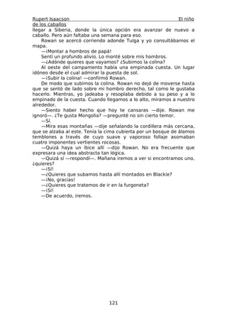 Rupert Isaacson                                                El niño
de los caballos
llegar a Siberia, donde la única opción era avanzar de nuevo a
caballo. Pero aún faltaba una semana para eso.
    Rowan se acercó corriendo adonde Tulga y yo consultábamos el
mapa.
    —¡Montar a hombros de papá!
    Sentí un profundo alivio. Lo monté sobre mis hombros.
    —¿Adónde quieres que vayamos? ¿Subimos la colina?
    Al oeste del campamento había una empinada cuesta. Un lugar
idóneo desde el cual admirar la puesta de sol.
    —¡Subir la colina! —confirmó Rowan.
    De modo que subimos la colina. Rowan no dejó de moverse hasta
que se sentó de lado sobre mi hombro derecho, tal como le gustaba
hacerlo. Mientras, yo jadeaba y resoplaba debido a su peso y a lo
empinado de la cuesta. Cuando llegamos a lo alto, miramos a nuestro
alrededor.
    —Siento haber hecho que hoy te cansaras —dije. Rowan me
ignoró—. ¿Te gusta Mongolia? —pregunté no sin cierto temor.
    —Sí.
    —Mira esas montañas —dije señalando la cordillera más cercana,
que se alzaba al este. Tenía la cima cubierta por un bosque de álamos
temblones a través de cuyo suave y vaporoso follaje asomaban
cuatro imponentes vertientes rocosas.
    —Quizá haya un íbice allí —dijo Rowan. No era frecuente que
expresara una idea abstracta tan lógica.
    —Quizá sí —respondí—. Mañana iremos a ver si encontramos uno,
¿quieres?
    —¡Sí!
    —¿Quieres que subamos hasta allí montados en Blackie?
    —¡No, gracias!
    —¿Quieres que tratemos de ir en la furgoneta?
    —¡Sí!
    —De acuerdo, iremos.




                                 121
 