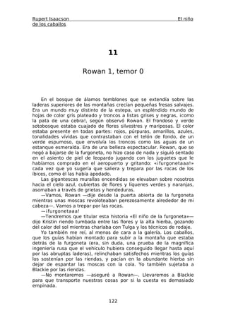 Rupert Isaacson                                                El niño
de los caballos




                                 11

                      Rowan 1, temor 0



    En el bosque de álamos temblones que se extendía sobre las
laderas superiores de las montañas crecían pequeñas fresas salvajes.
Era un mundo muy distinto de la estepa, un espléndido mundo de
hojas de color gris plateado y troncos a listas grises y negras, ¡como
la pata de una cebra!, según observó Rowan. El frondoso y verde
sotobosque estaba cuajado de flores silvestres y mariposas. El color
estaba presente en todas partes: rojos, púrpuras, amarillos, azules,
tonalidades vívidas que contrastaban con el telón de fondo, de un
verde espumoso, que envolvía los troncos como las aguas de un
estanque esmeralda. Era de una belleza espectacular. Rowan, que se
negó a bajarse de la furgoneta, no hizo caso de nada y siguió sentado
en el asiento de piel de leopardo jugando con los juguetes que le
habíamos comprado en el aeropuerto y gritando: «¡furgonetaaa!»
cada vez que yo sugería que saliera y trepara por las rocas de los
íbices, como él las había apodado.
    Las gigantescas murallas encendidas se elevaban sobre nosotros
hacia el cielo azul, cubiertas de flores y líquenes verdes y naranjas,
asomaban a través de grietas y hendeduras.
    —Vamos, Rowan —dije desde la puerta abierta de la furgoneta
mientras unas moscas revoloteaban perezosamente alrededor de mi
cabeza—. Vamos a trepar por las rocas.
    —¡furgonetaaa!
    —Tendremos que titular esta historia «El niño de la furgoneta»—
dijo Kristin riendo tumbada entre las flores y la alta hierba, gozando
del calor del sol mientras charlaba con Tulga y los técnicos de rodaje.
    Yo también me reí, al menos de cara a la galería. Los caballos,
que los guías habían montado para subir a la montaña que estaba
detrás de la furgoneta (era, sin duda, una prueba de la magnífica
ingeniería rusa que el vehículo hubiera conseguido llegar hasta aquí
por las abruptas laderas), relinchaban satisfechos mientras los guías
los sostenían por las riendas, y pacían en la abundante hierba sin
dejar de espantar las moscas con la cola. Yo también sujetaba a
Blackie por las riendas.
    —No montaremos —aseguré a Rowan—. Llevaremos a Blackie
para que transporte nuestras cosas por si la cuesta es demasiado
empinada.


                                 122
 