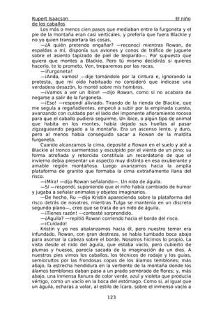 Rupert Isaacson                                                  El niño
de los caballos
    Los más o menos cien pasos que mediaban entre la furgoneta y el
pie de la montaña eran casi verticales, y prefería que fuera Blackie y
no yo quien transportara las cosas.
    —¿A quién pretendo engañar? —reconocí mientras Rowan, de
espaldas a mí, disponía sus aviones y conos de tráfico de juguete
sobre el asiento tapizado de piel de leopardo—. Por supuesto que
quiero que montes a Blackie. Pero tú mismo decidirás si quieres
hacerlo, te lo prometo. Ven, treparemos por las rocas.
    —¡furgoneta!
    —¡Anda, vamos! —dije tomándolo por la cintura e, ignorando la
protesta, que mi oído habituado no consideró que indicase una
verdadera desazón, lo monté sobre mis hombros.
    —¡Vamos a ver un íbice! —dijo Rowan, como si no acabara de
negarse a salir de la furgoneta.
    —¡Eso! —respondí aliviado. Tirando de la rienda de Blackie, que
me seguía a regañadientes, empecé a subir por la empinada cuesta,
avanzando con cuidado por el lado del imponente afloramiento rocoso
para que el caballo pudiera seguirme. Un íbice, o algún tipo de animal
que habita en los montes, había dejado sus huellas al pasar
zigzagueando pegado a la montaña. Era un ascenso lento, y duro,
pero al menos había conseguido sacar a Rowan de la maldita
furgoneta.
    Cuando alcanzamos la cima, deposité a Rowan en el suelo y até a
Blackie al tronco sarmentoso y esculpido por el viento de un pino; su
forma atrofiada y retorcida constituía un recordatorio de que el
invierno debía presentar un aspecto muy distinto en esa exuberante y
amable región montañosa. Luego avanzamos hacia la amplia
plataforma de granito que formaba la cima extrañamente llana del
risco.
    —¡Mira! —dijo Rowan señalando—. Un nido de águila.
    —Sí —respondí, suponiendo que el niño había cambiado de humor
y jugaba a señalar animales y objetos imaginarios.
    —De hecho, Ru —dijo Kristin apareciendo sobre la plataforma del
risco detrás de nosotros, mientras Tulga se mantenía en un discreto
segundo plano—, creo que se trata de un nido de águila.
    —¡Tienes razón! —contesté sorprendido.
    —¿Águila? —repitió Rowan corriendo hacia el borde del risco.
    —¡Cuidado!
    Kristin y yo nos abalanzamos hacia él, pero nuestro temor era
infundado. Rowan, con gran destreza, se había tumbado boca abajo
para asomar la cabeza sobre el borde. Nosotros hicimos lo propio. La
vista desde el nido del águila, que estaba vacío, pero cubierto de
plumas y huesos, parecía sacada de la imaginación de un dios. A
nuestros pies vimos los caballos, los técnicos de rodaje y los guías,
semiocultos por las frondosas copas de los álamos temblones; más
abajo, la estrecha hendidura en la vertiente de la montaña donde los
álamos temblones daban paso a un prado sembrado de flores; y, más
abajo, una inmensa llanura de color verde, azul y violeta que producía
vértigo, como un vacío en la boca del estómago. Como si, al igual que
un águila, echaras a volar, al estilo de Ícaro, sobre el inmenso vacío a

                                  123
 