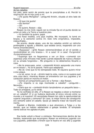 Rupert Isaacson                                                  El niño
de los caballos
tus pies, para sentir de pronto que te precipitabas a él. Percibí la
respiración de mi hijo junto a mí.
    —¿Te gusta Mongolia? —preguntó Kristin, situada al otro lado de
Rowan.
    —¡Sí que me gusta!
    —¿Es bonita?
    —¡Sí!
    —Te quiero, Rowan —dije.
    Rowan no me miró; siguió con la mirada fija en el punto donde se
unían el cielo y la Tierra a nuestros pies.
    —Yo también te quiero, papá.
    Una frase insólita, una joya insólita. Me incorporé, lo tomé en
brazos y lo estreché contra mí. Este niño enigmático, imposible,
indescifrable...
    De pronto, desde abajo, uno de los caballos emitió un relincho
prolongado y agudo, y Blackie, que estaba cerca, respondió con una
fuerza ensordecedora.
    —¡Ayyyyyyy! —gritó Rowan estremeciéndose al oír el sonido y
revolviéndose en mis brazos—. ¡Ir a casa! ¡Ir a casa! ¡furgoneta!
¡furgonetaaaaaa!
    —Supongo que no llegaremos a ver un íbice —comenté con
aspereza unos minutos más tarde cuando deposité de nuevo a Rowan
en su amada furgoneta—. Me pregunto si no deberíamos llevarlo a
casa.
    —No te preocupes, amor —respondió Kristin apoyando una mano
en mi brazo—. Ya se le pasará. Tiene que adaptarse.
    —No sé. Creo que lo he estropeado todo. Ni siquiera quiere mirar
a esa yegua.
    —Lo sé, amor, lo sé. —Kristin bajó la vista, como si no supiera qué
otra cosa decir, mientras Rowan se entretenía con sus juguetes y el
conductor ponía en marcha el motor.
    —Vamos al campamento para ver a Tomoo —dijo Rowan.
    —¿Te importa si os sigo montando a caballo? —pregunté—.
Necesito...
    —Claro que no —contestó Kristin lanzándome un pequeño beso—.
Todo se arreglará, ya lo verás.
    Yo no confiaba en ello. ¿Y si Rowan se negaba a volver a montarse
en un caballo? ¿Y si yo hubiera destruido el único vínculo entre su
mundo y el nuestro? ¿O necesitaba Rowan tan sólo la oportunidad de
superar angustias y temores? En casa, la mejor forma de conseguirlo
era sentarlo sobre el caballo. Quizá yo debería tratar de hacerlo esa
noche.
    Espoleé a Blackie, instándola a que alcanzara a Tulga y a los
demás, que se habían adelantado a galope tendido. El templado
viento estival me agitaba el pelo.


    Esa tarde volvió a llover a cántaros. Permanecimos dentro de las
tiendas, esperando que escampara. Rowan se entretuvo jugando con
sus juguetes, pidiéndole a Kristin que le leyera en voz alta y jugando

                                  124
 