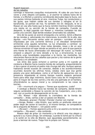 Rupert Isaacson                                                   El niño
de los caballos
conmigo a hacernos cosquillas mutuamente. Al cabo de una hora oí
voces y unas alegres carcajadas, y, al asomar la cabeza fuera de la
tienda, vi a Michel y a Jeremy correteando desnudos bajo la lluvia, con
sus partes íntimas botando al aire, mientras Tulga, los conductores y
los guías, que habían salido de sus tiendas y refugios al oír la
barahúnda, se partían de risa. Yo también me reí. Después, le leí a
Rowan en voz alta hasta que la lluvia remitió mientras Kristin echaba
una siesta en su sección de la tienda de campaña. Cuando se
despertó, la dejé jugando con Rowan y, mientras cantaban los dos
juntos una canción, bajé donde estaban amarrados los caballos.
     Uno de los guías se acercó enseguida a la carrera, tomó a Blackie
de las riendas y, adivinando mis intenciones, la ensilló. En lo alto, dos
águilas —era frecuente verlas volar en parejas— surcaban el cielo
impulsadas por una corriente térmica y se elevaban lentamente
emitiendo unos agudos lamentos. La luz empezaba a cambiar: se
aproximaba el crepúsculo. Unas notas doradas, rosas y de un azul
intenso envolvían el lugar donde se pondría el sol, pero lo que parecía
otro frente de lluvia amenazaba con descargar de nuevo. La hierba
empezó a adquirir un tono dorado y la luz, a enrarecerse, lo que
confería unas tonalidades exquisitas a la tierra, las montañas, los
relucientes flancos de los caballos que pacían y los rostros de la gente
que tenía a mi alrededor.
     Los otros dos guías echaron a caminar junto a mí cuando yo
conducía a Blackie hacia nuestra tienda de campaña, preguntándome
si iba a ganar el premio al padre más chungo del año. Aunque apenas
habíamos tenido ocasión de conectar, debido a los acontecimientos
ocurridos durante las últimas horas, estaba claro que esa gente
poseía una gran delicadeza, como si el hecho de apoyarnos con su
presencia respetando al mismo tiempo nuestro espacio personal
fuera para ellos algo instintivo. Quizá fuera cosa de mi imaginación,
pero el mayor de los tres sonrió y me dio una palmada en el hombro,
ofreciéndome su apoyo moral y su comprensión si las cosas se
torcían.
     —Eh —murmuré a la yegua—. Tienes que ayudarme, ¿vale?
     Y conduje a Blackie hacia las tiendas de campaña, donde Kristin
seguía cantándole a Rowan la canción de los Carpenters, una y otra
vez, con un punto de desesperación en la voz.
     —Eh, Rowan —dije abriendo la cremallera de la tienda de
campaña—. Anda, vamos a dar un paseo con Blackie.
     —¡Noooooo, gracias! ¡Tienda! ¡Tienda! ¡Cantar con mamá!
     —Venga, Rowan —dijo Kristin, que sentía un profundo alivio por
poder dejar de cantar la canción y, al mismo tiempo, se compadecía
de la angustia de Rowan—. ¡Un paseo corto!
     —¡Ro-wan! —Tomoo apareció junto a mí y se asomó a la tienda de
campaña—. ¡Ro-waan! —dijo cantando.
     Rowan dejó de gritar un momento y le ofreció una risa alegre y
gutural a su nuevo amigo. Sin embargo, cuando lo tomé por la cintura
y lo senté en la silla de Blackie, que aguardaba pacientemente, se
puso a berrear de nuevo. Tulga hizo lo propio con Tomoo.


                                  125
 