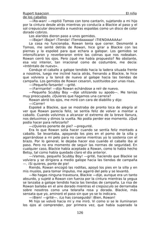 Rupert Isaacson                                                 El niño
de los caballos
    —¡Ro-wan! —repitió Tomoo con tono cantarín, sujetando a mi hijo
por la cintura desde atrás mientras yo conducía a Blackie al paso y el
sol crepuscular descendía a nuestras espaldas como un disco de color
dorado cobrizo.
    Los alaridos dieron paso a unos gemidos.
    —¡Bajar! ¡Bajar! ¡Tienda! ¡Tiendaaaaaa! ¡TIENDAAAAAa!
    La cosa no funcionaba. Rowan tenía que correr. Desmonté a
Tomoo, me senté detrás de Rowan, hice girar a Blackie con las
piernas y la espoleé para que echara a galopar. Los gemidos se
intensificaron y reverberaron entre las colinas que nos rodeaban.
Rowan cerró los ojos. Pero ¿qué me había propuesto? No obstante,
esa voz interior, tan irracional como de costumbre, me decía:
«Inténtalo de nuevo».
    Conduje el caballo a galope tendido hacia la ladera situada frente
a nosotros, luego me incliné hacia atrás, frenando a Blackie, le hice
que volviera y la lancé de nuevo al galope hacia las tiendas de
campaña. Los gemidos de Rowan cesaron, sustituidos por unas risas.
    —¡Pequeño farsante! —grité.
    —¡Farrrsante! —dijo Rowan echándose a reír de nuevo.
    —Pequeño Scubby Boy —dije utilizando su apodo—. Me tenías
muy preocupado. ¿Quieres que hagamos una carrera?
    Rowan abrió los ojos, me miró con cara de diablillo y dijo:
    —¡Correr!
    Espoleé a Blackie, que se mostraba de pronto loca de alegría al
ver que Rowan parecía feliz, se sentía feliz de volver a montar a
caballo. Cuando volvimos a alcanzar el extremo de la breve llanura,
nos detuvimos y dimos la vuelta. No podía perder ese momento. ¿Qué
podía hacer para reforzarlo?
    —¿Quieres ponerte de pie? —pregunté.
    Era lo que Rowan solía hacer cuando se sentía feliz montado a
caballo. Se levantaba, apoyando los pies en el pomo de la silla y
agarrándose a mi pelo para no caerse mientras yo lo sostenía con el
brazo. Por lo general, le dejaba hacer eso cuando el caballo iba al
paso. Pero no era momento de seguir las normas de seguridad. En
cualquier caso, Blackie había aceptado a Rowan, como lo había hecho
Betsy, tal como había quedado claro el día anterior.
    —¡Vamos, pequeño Scubby Boy! —grité, haciendo que Blackie se
volviera y se dirigiera a medio galope hacia las tiendas de campaña
—. ¡Si quieres, ponte de pie!
    Riendo, Rowan encogió las rodillas, apoyó los pies en la silla y en
mis muslos, para tomar impulso, me agarró del pelo y se levantó.
    —No hagas ninguna travesura, Blackie —dije, aunque era un tanto
absurdo, y sujeté a Rowan con fuerza por la cintura mientras la yegua
se lanzaba a galope tendido hacia las tiendas de campaña. La risa de
Rowan bailaba en el aire dorado mientras el crepúsculo se derramaba
sobre nosotros como una telaraña rosa y dorada. Blackie, más
sensata que yo, aminoró el paso sin que yo se lo indicara.
    —¡Bien! —grité—. ¡Lo has conseguido! ¡Bien, Rowan!
    Mi hijo se volvió hacia mí y me miró. Vi como si se le iluminaran
los ojos al comprender, por primera vez, que había superado la

                                 126
 