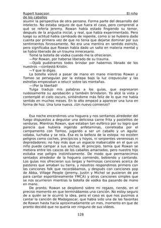 Rupert Isaacson                                               El niño
de los caballos
asumir la perspectiva de otra persona. Forma parte del desarrollo del
intelecto. No estaba seguro de que fuera el caso, pero comprendí a
qué se refería Jeremy. Rowan había estado fingiendo su temor,
después de la angustia inicial, y real, que había experimentado. Pero
luego su actitud había cambiado de repente, como si se hubiera dado
cuenta por primera vez de que no tenía que dejarse dominar por sus
sentimientos forzosamente. No era una mentira en sentido estricto,
pero significaba que Rowan había dado un salto en materia mental y
se había liberado de un trauma innecesario.
    Tomé la botella de vodka cuando me la ofrecieron.
    —Por Rowan, por haberse liberado de su trauma.
    —Ojalá pudiéramos todos brindar por habernos librado de los
nuestros —contestó Kristin.
    —Y que lo digas.
    La botella volvió a pasar de mano en mano mientras Rowan y
Tomoo se perseguían por la estepa bajo la luz crepuscular y las
estrellas empezaban a relucir sobre las montañas.
    —¡Por la libertad!
    Tulga tradujo mis palabras a los guías, que expresaron
ruidosamente su aprobación y también brindaron. Yo alcé la vista y
contemplé el cielo oscuro, sintiéndome más feliz de lo que me había
sentido en muchos meses. En lo alto empezó a aparecer una luna en
forma de hoz. Una luna nueva. ¿Un nuevo comienzo?


    Esa noche encendimos una hoguera y nos sentamos alrededor del
fuego dispuestos a degustar una deliciosa carne frita y pastelitos de
verduras. Mientras Rowan, que estaban tan eufórico por su logro que
parecía que hubiera ingerido anfetaminas, correteaba por el
campamento con Tomoo, jugando a ser un caballo y un águila:
volaba, luchaba y se reía. Ésa es la belleza de la estepa: no existen
peligros como coches, precipicios y hoyos, ni serpientes venenosas ni
depredadores; no hay más que un espacio inabarcable en el que un
niño puede campar a sus anchas. Al principio, temía que Rowan se
metiera entre los cascos de los caballos amarrados, pero nuestro hijo
evitaba ese peligro instintivamente. De modo que permanecimos
sentados alrededor de la hoguera comiendo, bebiendo y cantando.
Los guías nos ofrecieron sus largas y hermosas canciones acerca de
pastores que amaban su tierra, y nosotros respondimos primero con
las canciones folk que recordábamos, y después con canciones pop
de Abba, Village People (Jeremy, Justin y Michel se pusieron de pie
para cantar espontáneamente YMCA) y otras canciones simples que
se nos ocurrieron mientras la botella de vodka iba pasando de mano
en mano.
    De pronto, Rowan se desplomó sobre mi regazo, riendo, en el
preciso momento en que terminábamos una canción. No estoy seguro
de a quién se le ocurrió la idea, pero el caso es que nos pusimos a
cantar la canción de Madagascar, que había sido una de las favoritas
de Rowan hasta hacía aproximadamente un mes, momento en que de
pronto decidió que no quería ver ninguno de sus vídeos.

                                128
 