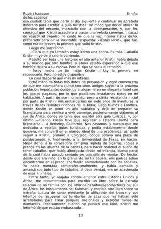 Rupert Isaacson                                                   El niño
de los caballos
esa ciudad: tenía que partir al día siguiente y continuar mi apretado
itinerario para escribir la guía turística. De modo que decidí utilizar la
ofensiva del encanto, mezclada con la desesperación, y, por fin,
conseguí que Kristin accediera a pasar una velada conmigo. Incapaz
de resistir el impulso, le conté lo que la voz interior había dicho,
preparado para oír la inevitable respuesta: «¡Estás loco!», que fue,
como era de prever, lo primero que soltó Kristin.
     Luego me sorprendió.
     —Claro que yo también estoy como una cabra. Es más —añadió
Kristin—, yo de ti saldría corriendo.
     Resultó ser toda una historia: el año anterior Kristin había dejado
a su marido por otro hombre, y ahora estaba esperando a que ese
hombre dejara a su esposa. Pero el tipo se hacía el remolón.
     —Estoy hecha un lío —dijo Kristin—. Soy la primera en
reconocerlo. Pero no estoy disponible.
     Lo cual despertó aún más mi interés.
     Eché mano de todas mis dotes de persuasión y logré convencerla
de que me acompañara (junto con unos amigos suyos) a la próxima
población importante, donde iba a alojarme en un elegante hotel con
los gastos pagados, por lo que podíamos instalarnos todos en mi
habitación. A partir de ese momento, pese a cierta resistencia inicial
por parte de Kristin, nos embarcamos en siete años de aventuras: a
través de los remotos rincones de la India; luego fuimos a Londres,
donde Kristin se tomó un año sabático y dejó de preparar su
licenciatura para venirse a vivir conmigo, posteriormente viajamos al
sur de África, donde yo tenía que escribir otra guía turística, y, por
último —cuando Kristin tuvo que regresar a Estados Unidos para
licenciarse—, a Berkeley, California. Nos casamos, y puesto que me
dedicaba a escribir guías turísticas y podía establecerme donde
quisiera, me convertí en el marido ideal de una académica; así pude
seguir a Kristin, primero a Colorado, donde obtuvo una plaza de
posdoctorado, y, finalmente, a la Universidad de Texas, en Austin.
Mejor dicho, a la abrasadora campiña repleta de cigarras, robles y
prados en las afueras de la capital, para hacer realidad el sueño de
tener caballos, que había albergado desde mi infancia, buena parte
de la cual había pasado sentado en una silla de montar. De hecho,
desde que era niño. En la granja de mi tía abuela, mis padres solían
encontrarme en el prado, charlando animadamente con los caballos.
Yo había montado semiprofesionalmente, y había domado y
amaestrado todo tipo de caballos. A decir verdad, era un apasionado
de esos animales.
     Entre tanto, yo viajaba continuamente entre Estados Unidos y
África; me documentaba para escribir un libro sobre la extraña
relación de mi familia con los últimos cazadores-recolectores del sur
de África, los bosquimanos del Kalahari, y escribía otro libro sobre su
extraña cultura de sanar mediante la utilización del trance y sus
intentos de recuperar los territorios de caza que les habían sido
arrebatados para crear parques nacionales y explotar minas de
diamantes. Precisamente cuando se publicó ese libro, Kristin me
informó de que estaba embarazada.

                                   13
 