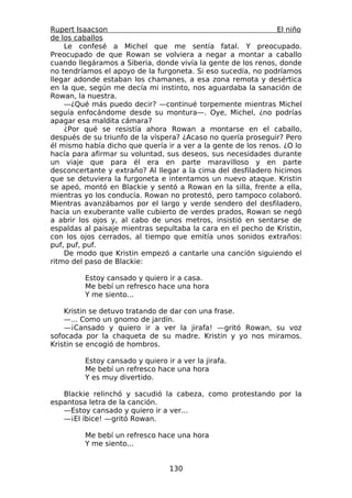 Rupert Isaacson                                                El niño
de los caballos
    Le confesé a Michel que me sentía fatal. Y preocupado.
Preocupado de que Rowan se volviera a negar a montar a caballo
cuando llegáramos a Siberia, donde vivía la gente de los renos, donde
no tendríamos el apoyo de la furgoneta. Si eso sucedía, no podríamos
llegar adonde estaban los chamanes, a esa zona remota y desértica
en la que, según me decía mi instinto, nos aguardaba la sanación de
Rowan, la nuestra.
    —¿Qué más puedo decir? —continué torpemente mientras Michel
seguía enfocándome desde su montura—. Oye, Michel, ¿no podrías
apagar esa maldita cámara?
    ¿Por qué se resistía ahora Rowan a montarse en el caballo,
después de su triunfo de la víspera? ¿Acaso no quería proseguir? Pero
él mismo había dicho que quería ir a ver a la gente de los renos. ¿O lo
hacía para afirmar su voluntad, sus deseos, sus necesidades durante
un viaje que para él era en parte maravilloso y en parte
desconcertante y extraño? Al llegar a la cima del desfiladero hicimos
que se detuviera la furgoneta e intentamos un nuevo ataque. Kristin
se apeó, montó en Blackie y sentó a Rowan en la silla, frente a ella,
mientras yo los conducía. Rowan no protestó, pero tampoco colaboró.
Mientras avanzábamos por el largo y verde sendero del desfiladero,
hacia un exuberante valle cubierto de verdes prados, Rowan se negó
a abrir los ojos y, al cabo de unos metros, insistió en sentarse de
espaldas al paisaje mientras sepultaba la cara en el pecho de Kristin,
con los ojos cerrados, al tiempo que emitía unos sonidos extraños:
puf, puf, puf.
    De modo que Kristin empezó a cantarle una canción siguiendo el
ritmo del paso de Blackie:

         Estoy cansado y quiero ir a casa.
         Me bebí un refresco hace una hora
         Y me siento...

    Kristin se detuvo tratando de dar con una frase.
    —... Como un gnomo de jardín.
    —¡Cansado y quiero ir a ver la jirafa! —gritó Rowan, su voz
sofocada por la chaqueta de su madre. Kristin y yo nos miramos.
Kristin se encogió de hombros.

         Estoy cansado y quiero ir a ver la jirafa.
         Me bebí un refresco hace una hora
         Y es muy divertido.

   Blackie relinchó y sacudió la cabeza, como protestando por la
espantosa letra de la canción.
   —Estoy cansado y quiero ir a ver...
   —¡El íbice! —gritó Rowan.

         Me bebí un refresco hace una hora
         Y me siento...


                                  130
 