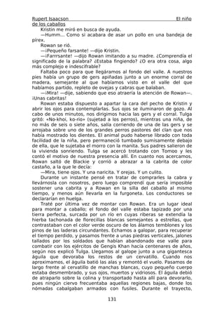 Rupert Isaacson                                                  El niño
de los caballos
     Kristin me miró en busca de ayuda.
     —Humm... Como si acabara de asar un pollo en una bandeja de
pírex.
     Rowan se rió.
     —¡Pequeño farsante! —dijo Kristin.
     —¡Farrrsante! —dijo Rowan imitando a su madre. ¿Comprendía el
significado de la palabra? ¿Estaba fingiendo? ¿O era otra cosa, algo
más complejo e indescifrable?
     Faltaba poco para que llegáramos al fondo del valle. A nuestros
pies había un grupo de gers apiñadas junto a un enorme corral de
madera, semejante al que habíamos visto en el valle del que
habíamos partido, repleto de ovejas y cabras que balaban.
     —¡Mira! —dije, sabiendo que eso atraería la atención de Rowan—.
¡Unas cabritas!
     Rowan estaba dispuesto a apartar la cara del pecho de Kristin y
abrir los ojos para contemplarlas. Sus ojos se iluminaron de gozo. Al
cabo de unos minutos, nos dirigimos hacia las gers y el corral. Tulga
gritó: «No-khoi, ko-rio» (sujetad a los perros), mientras una niña, de
no más de seis o siete años, salía corriendo de una de las gers y se
arrojaba sobre uno de los grandes perros pastores del clan que nos
había mostrado los dientes. El animal pudo haberse librado con toda
facilidad de la niña, pero permaneció tumbado sumisamente debajo
de ella, que le sujetaba el morro con la manita. Sus padres salieron de
la vivienda sonriendo. Tulga se acercó trotando con Tomoo y les
contó el motivo de nuestra presencia allí. En cuanto nos acercamos,
Rowan saltó de Blackie y corrió a abrazar a la cabrita de color
castaño, a la que le decía:
     —Mira, tiene ojos. Y una naricita. Y orejas. Y un culito.
     Durante un instante pensé en tratar de comprarles la cabra y
llevárnosla con nosotros, pero luego comprendí que sería imposible
sostener una cabrita y a Rowan en la silla del caballo al mismo
tiempo, y menos aún llevarla en la furgoneta. Los conductores se
declararían en huelga.
     Traté por última vez de montar con Rowan. Era un lugar ideal
para montar a caballo; el fondo del valle estaba tapizado por una
tierra perfecta, surcada por un río en cuyas riberas se extendía la
hierba tachonada de florecillas blancas semejantes a estrellas, que
contrastaban con el color verde oscuro de los álamos temblones y los
pinos de las laderas circundantes. Echamos a galopar, para recuperar
el tiempo perdido, y pasamos frente a unas piedras verticales, jalones
tallados por los soldados que habían abandonado ese valle para
combatir con los ejércitos de Gengis Khan hacía centenares de años,
según nos explicó Tulga. Llegamos al galope junto a una gigantesca
águila que devoraba los restos de un cervatillo. Cuando nos
aproximamos, el águila batió las alas y remontó el vuelo. Pasamos de
largo frente al cervatillo de manchas blancas, cuyo pequeño cuerpo
estaba desmembrado, y sus ojos, muertos y vidriosos. El águila debió
de atraparlo sobre la colina y transportado hasta allí para devorarlo,
pues ningún ciervo frecuentaba aquellas regiones bajas, donde los
nómadas cabalgaban armados con fusiles. Durante el trayecto,

                                  131
 