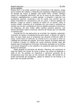 Rupert Isaacson                                                 El niño
de los caballos
Rowan lloró y me pidió, primero que corriéramos más deprisa, luego
que le bajara del caballo, y después que espoleara a Blackie para que
se lanzara de nuevo al galope. ¿Se sentía feliz? ¿Triste? ¿Ambas
cosas? Era imposible adivinarlo. Por fin se puso de pie sobre la silla
mientras cabalgábamos a medio galope, y empezó a ejecutar sus
acrobacias equinas, cantando a voz en cuello una canción que se
había inventado en consonancia con el suave y rítmico galopar de
Blackie. Luego se volvió y sepultó el rostro en mi pecho, como si
tuviera miedo, mientras yo lo sujetaba con una mano y sostenía las
riendas con la otra, confiando en que el caballo conociera el terreno y
no tropezara; de otro modo, dada nuestra precaria postura, nos
habría derribado sobre la borrosa mancha de hierba que se extendía
a nuestros pies.
     Cuando por fin nos detuvimos en el prado, los caballos, jadeando,
inclinaron la cabeza inmediatamente para pacer, y Rowan se negó a
abrir los ojos hasta que la furgoneta nos alcanzó. Entonces saltó al
suelo, corrió hacia el vehículo, se montó en él y se puso a mirar su
catálogo de animales de juguete. Era inútil. Rowan no prestó atención
ni siquiera cuando un rebaño de vacas lecheras locales salió del
bosque para investigarnos mientras comíamos sentados en la hierba,
y los guías atraparon a una vaquilla y la sujetaron para que Tomoo y
Rowan la montaran.
     Había llegado el momento de desistir. Mientras nos comíamos la
sopa de fideos con trozos de carne y grasa, las nubes se disiparon y
salió el sol. Se produjo un repentino y opresivo aumento de la
temperatura que hizo que se me cerraran los ojos. Me tumbé en el
prado tachonado de margaritas, apoyé la cabeza en los brazos y al
poco rato me quedé dormido.




                                 132
 