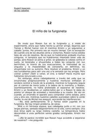 Rupert Isaacson                                               El niño
de los caballos




                                12

                  El niño de la furgoneta



    De modo que Rowan fue en la furgoneta y, a modo de
experimento, ahora que había hecho su primer amigo, dejamos que
Tomoo y Michel fueran con él mientras Kristin y yo seguíamos a
caballo. Juntos. Por primera vez en mucho tiempo. Con la excepción
de cuando una de las abuelas venía a visitarnos, Rowan nunca estaba
lejos de uno de nosotros. No es que no hubiéramos probado muchas
canguros, ni tampoco que no hubiéramos intentado tener vida de
pareja, pero Rowan se ponía a gritar, se golpeaba la cabeza contra el
suelo, se lesionaba y ahuyentaba a todas las canguros con sus
berrinches, la tiranía de sus evacuaciones, la intensidad de su
angustia y la imposibilidad de consolarlo; en definitiva, las
ahuyentaba con su autismo. Para resolver el problema, Kristin y yo
nos turnábamos para salir una vez a la semana con los amigos. Pero
¿cenar juntos? ¿Salir a cenar, al cine, a bailar? Hacía mucho que
habíamos renunciado a eso.
    Sin embargo, ahora cabalgábamos a través del valle que se
ensanchaba progresivamente y nuestras monturas enfilaban el
sendero central a través de la pradera, mientras la furgoneta seguía
por el camino de tierra junto a la ladera de la montaña, y Rowan,
asombrosamente, no había protestado al separarse de nosotros.
Kristin y yo llevábamos un walkie-talkie por si a Rowan le daba de
pronto un ataque de ansiedad y necesitaba a su madre. De vez en
cuando, yo encendía el aparato para comprobar cómo estaba, pero
una y otra vez, mientras nuestros caballos avanzaban sobre la verde
hierba, la voz de Michel nos aseguró, venciendo las interferencias:
    —No, está perfectamente. Él y Tomoo están jugando en la
furgoneta. No hay ningún problema, de veras.
    Miré a mi hermosa esposa, que cabalgaba junto a mí, con sus
largas piernas, sentada elegantemente en la silla, como siempre. Una
leve brisa agitó su larga melena castaña. La temperatura había
descendido a unos perfectos veinte grados centígrados. Kristin me
miró.
    —¿No te parece increíble que Rowan haya accedido a separarse
de nosotros? —me preguntó.




                                149
 