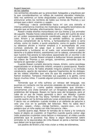 Rupert Isaacson                                                  El niño
de los caballos
nos sentíamos aliviados por su precocidad, halagados y orgullosos por
lo que considerábamos un reflejo de nuestros elevados intelectos.
Sólo nos sentimos un tanto disgustados cuando Rowan aprendió a
pronunciar antes los nombres de todos sus trenes de Thomas y sus
amigos que a decir «mamá» y «papá».
    —¡Henryyy —decía volviéndose hacia mí con una extraña e
intensa vehemencia mientras me mostraba la pequeña locomotora de
juguete que se llamaba, efectivamente, Henry—. ¡Henryyy!
    Rowan creaba diseños maravillosos con sus trenes y sus animales
de juguete. Pasaba horas colocándolos en el suelo del cuarto de estar
en un orden sorprendentemente coordinado, según el tamaño y el
color. Kristin y yo alabábamos su sentido estético, su precoz e
intuitiva comprensión de la forma, y fantaseábamos sobre si sería
artista, como mi madre, o quizá arquitecto, como mi padre. Cuando
su obsesiva afición a mamar empezó a ir acompañada de unas
curiosas posturas de yoga (que a veces le hacían volverse
bruscamente y tumbarse en el suelo, casi arrancándole el pezón
derecho a la pobre Kristin), asentíamos con la cabeza, convencidos de
que nuestro hijo poseía la naturaleza apasionada de un escritor o de
un explorador. Cuando Rowan empezó a balbucear breves pasajes de
los vídeos de Thomas y sus amigos, sonreímos, pensando que no
tardaría en aprender a hablar.
    Cuando Rowan cumplió dieciocho meses, Kristin, como psicóloga
especializada en el desarrollo infantil, empezó a preocuparse. Rowan
no señalaba nunca. Ni había añadido ninguna palabra a su limitado
vocabulario, aparte de reproducir algunos fragmentos de los diálogos
de los vídeos infantiles que veía (lo que los expertos en autismo
llaman ecolalia). Tampoco mostraba sus juguetes a la gente, como
hacen muchos niños. Y cuando alguien pronunciaba su nombre, no se
volvía.
    Temiendo que el niño sufriera un retraso del lenguaje, nos
pusimos en contacto con los servicios estatales de intervención en la
primera infancia y —como padres responsables que éramos—
concertamos una visita semanal con un terapeuta especializado en
problemas del lenguaje. Rowan no hacía caso del terapeuta, pero al
cabo de un par de meses aprendió a decir «es Woody» cuando
sostenía su muñeco de Toy Story. También sabía decir «Toy Story»
cuando quería ver la dichosa película (unas ochocientas veces al día).
Y decía «es un elefante» cuando miraba a un elefante de peluche o
veía uno vivo en la pantalla del televisor. Pero no sabía decir
«mamá», «papá», «hola», «tengo hambre», «quiero eso», «sí» o la
palabra que un niño repite con más frecuencia: «No».
    Cuando quería algo, Rowan te tomaba de la mano y te conducía
hasta el objeto en cuestión: el frigorífico cuando quería comer algo
(sólo productos crujientes como beicon o manzanas), el vídeo cuando
pretendía que le pusieras Toy Story o algún documental sobre
animales (si te equivocabas de cinta Rowan se ponía a berrear hasta
que dabas con la que quería).
    Los padres de Kristin y los míos vivían a miles de kilómetros.


                                  15
 
