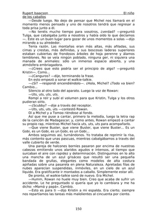Rupert Isaacson                                                 El niño
de los caballos
    —Desde luego. No dejo de pensar que Michel nos llamará en el
momento menos pensado y uno de nosotros tendrá que regresar a
toda prisa junto a él.
    —No tenéis mucho tiempo para vosotros, ¿verdad? —preguntó
Tulga, que cabalgaba junto a nosotros y había oído lo que decíamos
—. Éste es un buen lugar para gozar de unos momentos a solas —dijo
mirando a su alrededor.
    Tenía razón. Las montañas eran más altas, más afiladas, sus
cimas y crestas, más definidas, y sus boscosas laderas superiores
estaban cubiertas de frondosos árboles de hoja perenne y álamos
temblones. No se veía ningún poblado, ninguna ger, ni siquiera una
manada de animales: sólo un inmenso espacio abierto, y una
atmósfera embriagadora.
    —¿Crees que esto podría ser el principio de algo? —preguntó
Kristin—. Como...
    —¿Canguros? —dije, terminando la frase.
    En esto empezó a sonar el walkie-talkie.
    —¿Sí? —respondí encendiéndolo—. ¿Hola, Michel? ¿Todo va bien?
Cambio...
    Silencio al otro lado del aparato. Luego la voz de Rowan:
    —Uts, uts, uts, uts.
    Rompí a reír y subí el volumen para que Kristin, Tulga y los otros
pudieran oírlo.
    —¿Scubby? —dije a través del receptor.
    —Uts, uts, uts, uts —contestó Rowan.
    Oí a Michel y a Tomoo riéndose al fondo.
    Así que me puse a cantar, primero la melodía, luego la letra rap
de la canción de Madagascar; y, como antes, Rowan empezó a cantar
su propio rap, mientras Michel hacía uts, uts, uts para acompañarlo.
    —Que viene Buster, que viene Buster, que viene Buster... Es un
Gobi, es un Gobi, es un Gobi, es un Gobi...
    Ambos seguimos así, turnándonos. Yo trataba de reprimir la risa,
más contento que unas pascuas, mientras cabalgábamos a través del
valle cubierto de verde.
    Una pareja de halcones borníes pasaron por encima de nuestras
cabezas emitiendo unos alaridos agudos e intensos, al tiempo que
surcaban el aire con rapidez y determinación. Distinguimos en lo alto
una mancha de un azul grisáceo que resultó ser una pequeña
bandada de grullas, elegantes como modelos de alta costura
apiñadas sobre una pasarela en plena Naturaleza. Apretadas filas de
nubes aparecían suspendidas, inmóviles, en un cielo de un azul
líquido. Era gratificante ir montados a caballo. Simplemente estar allí.
    De pronto, el walkie-talkie sonó de nuevo. Era Michel.
    —Humm, Rowan no huele muy bien. Creo que acaba de sufrir un
accidente. Le he preguntado si quería que yo lo cambiara y me ha
dicho: «Mamá y papá». Cambio.
    —Esto es para ti —dijo Kristin a mi espalda. Era cierto; siempre
nos repartíamos las tareas más malolientes al cincuenta por ciento.



                                  150
 