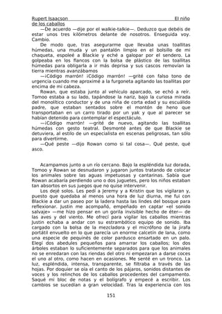 Rupert Isaacson                                                 El niño
de los caballos
    —De acuerdo —dije por el walkie-talkie—. Deduzco que debéis de
estar unos tres kilómetros delante de nosotros. Enseguida voy.
Cambio.
    De modo que, tras asegurarme que llevaba unas toallitas
húmedas, una muda y un pantalón limpio en el bolsillo de mi
chaqueta, espoleé a Blackie y eché a galopar por el sendero. La
golpeaba en los flancos con la bolsa de plástico de las toallitas
húmedas para obligarla a ir más deprisa y sus cascos removían la
tierra mientras avanzábamos
    —¡Código marrón! ¡Código marrón! —grité con falso tono de
urgencia cuando me aproximé a la furgoneta agitando las toallitas por
encima de mi cabeza.
    Rowan, que estaba junto al vehículo aparcado, se echó a reír.
Tomoo estaba a su lado, tapándose la nariz, bajo la curiosa mirada
del monolítico conductor y de una niña de corta edad y su escuálido
padre, que estaban sentados sobre el montón de heno que
transportaban en un carro tirado por un yak y que al parecer se
habían detenido para contemplar el espectáculo.
    —¡Código marrón! —grité de nuevo, agitando las toallitas
húmedas con gesto teatral. Desmonté antes de que Blackie se
detuviera, al estilo de un especialista en escenas peligrosas, tan sólo
para divertirme.
    —Qué peste —dijo Rowan como si tal cosa—. Qué peste, qué
asco.


    Acampamos junto a un río cercano. Bajo la espléndida luz dorada,
Tomoo y Rowan se desnudaron y jugaron juntos tratando de colocar
los animales sobre las aguas impetuosas y cantarinas. Sabía que
Rowan acabaría perdiendo uno o dos juguetes, pero los niños estaban
tan absortos en sus juegos que no quise intervenir.
    Los dejé solos. Les pedí a Jeremy y a Kristin que los vigilaran y,
puesto que quedaba al menos una hora de luz diurna, me fui con
Blackie a dar un paseo por la ladera hasta las lindes del bosque para
reflexionar. Justin me acompañó, empeñado en captar «el sonido
salvaje» —me hizo pensar en un gorila invisible hecho de éter— de
las aves y del viento. Me ofrecí para vigilar los caballos mientras
Justin echaba a andar con su estrambótico equipo de sonido. Iba
cargado con la bolsa de la mezcladora y el micrófono de la jirafa
portátil envuelto en lo que parecía un enorme calcetín de lana, como
una especie de pequinés de color pardusco ensartado en un palo.
Elegí dos abedules pequeños para amarrar los caballos; los dos
árboles estaban lo suficientemente separados para que los animales
no se enredaran con las riendas del otro ni empezaran a darse coces
el uno al otro, como hacen en ocasiones. Me senté en un tronco. La
luz, espléndida, intensa, transparente, se filtraba a través de las
hojas. Por doquier se oía el canto de los pájaros, sonidos distantes de
voces y los relinchos de los caballos procedentes del campamento.
Saqué mi bloc de notas y el bolígrafo y empecé a escribir. Los
cambios se sucedían a gran velocidad. Tras la experiencia con los

                                 151
 