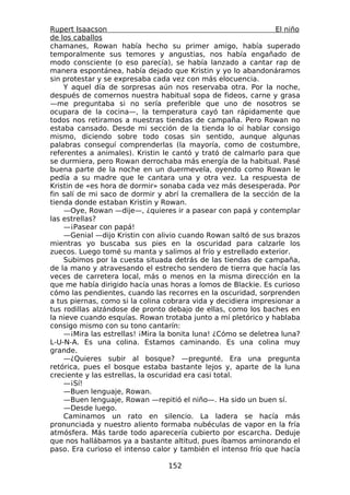 Rupert Isaacson                                                 El niño
de los caballos
chamanes, Rowan había hecho su primer amigo, había superado
temporalmente sus temores y angustias, nos había engañado de
modo consciente (o eso parecía), se había lanzado a cantar rap de
manera espontánea, había dejado que Kristin y yo lo abandonáramos
sin protestar y se expresaba cada vez con más elocuencia.
    Y aquel día de sorpresas aún nos reservaba otra. Por la noche,
después de comernos nuestra habitual sopa de fideos, carne y grasa
—me preguntaba si no sería preferible que uno de nosotros se
ocupara de la cocina—, la temperatura cayó tan rápidamente que
todos nos retiramos a nuestras tiendas de campaña. Pero Rowan no
estaba cansado. Desde mi sección de la tienda lo oí hablar consigo
mismo, diciendo sobre todo cosas sin sentido, aunque algunas
palabras conseguí comprenderlas (la mayoría, como de costumbre,
referentes a animales). Kristin le cantó y trató de calmarlo para que
se durmiera, pero Rowan derrochaba más energía de la habitual. Pasé
buena parte de la noche en un duermevela, oyendo como Rowan le
pedía a su madre que le cantara una y otra vez. La respuesta de
Kristin de «es hora de dormir» sonaba cada vez más desesperada. Por
fin salí de mi saco de dormir y abrí la cremallera de la sección de la
tienda donde estaban Kristin y Rowan.
    —Oye, Rowan —dije—, ¿quieres ir a pasear con papá y contemplar
las estrellas?
    —¡Pasear con papá!
    —Genial —dijo Kristin con alivio cuando Rowan saltó de sus brazos
mientras yo buscaba sus pies en la oscuridad para calzarle los
zuecos. Luego tomé su manta y salimos al frío y estrellado exterior.
    Subimos por la cuesta situada detrás de las tiendas de campaña,
de la mano y atravesando el estrecho sendero de tierra que hacía las
veces de carretera local, más o menos en la misma dirección en la
que me había dirigido hacía unas horas a lomos de Blackie. Es curioso
cómo las pendientes, cuando las recorres en la oscuridad, sorprenden
a tus piernas, como si la colina cobrara vida y decidiera impresionar a
tus rodillas alzándose de pronto debajo de ellas, como los baches en
la nieve cuando esquías. Rowan trotaba junto a mí pletórico y hablaba
consigo mismo con su tono cantarín:
    —¡Mira las estrellas! ¡Mira la bonita luna! ¿Cómo se deletrea luna?
L-U-N-A. Es una colina. Estamos caminando. Es una colina muy
grande.
    —¿Quieres subir al bosque? —pregunté. Era una pregunta
retórica, pues el bosque estaba bastante lejos y, aparte de la luna
creciente y las estrellas, la oscuridad era casi total.
    —¡Sí!
    —Buen lenguaje, Rowan.
    —Buen lenguaje, Rowan —repitió el niño—. Ha sido un buen sí.
    —Desde luego.
    Caminamos un rato en silencio. La ladera se hacía más
pronunciada y nuestro aliento formaba nubéculas de vapor en la fría
atmósfera. Más tarde todo aparecería cubierto por escarcha. Deduje
que nos hallábamos ya a bastante altitud, pues íbamos aminorando el
paso. Era curioso el intenso calor y también el intenso frío que hacía

                                 152
 