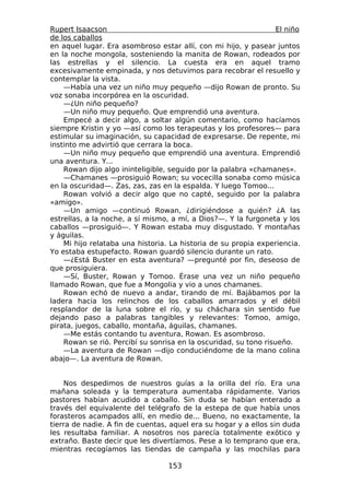 Rupert Isaacson                                                   El niño
de los caballos
en aquel lugar. Era asombroso estar allí, con mi hijo, y pasear juntos
en la noche mongola, sosteniendo la manita de Rowan, rodeados por
las estrellas y el silencio. La cuesta era en aquel tramo
excesivamente empinada, y nos detuvimos para recobrar el resuello y
contemplar la vista.
    —Había una vez un niño muy pequeño —dijo Rowan de pronto. Su
voz sonaba incorpórea en la oscuridad.
    —¿Un niño pequeño?
    —Un niño muy pequeño. Que emprendió una aventura.
    Empecé a decir algo, a soltar algún comentario, como hacíamos
siempre Kristin y yo —así como los terapeutas y los profesores— para
estimular su imaginación, su capacidad de expresarse. De repente, mi
instinto me advirtió que cerrara la boca.
    —Un niño muy pequeño que emprendió una aventura. Emprendió
una aventura. Y...
    Rowan dijo algo ininteligible, seguido por la palabra «chamanes».
    —Chamanes —prosiguió Rowan; su vocecilla sonaba como música
en la oscuridad—. Zas, zas, zas en la espalda. Y luego Tomoo...
    Rowan volvió a decir algo que no capté, seguido por la palabra
«amigo».
    —Un amigo —continuó Rowan, ¿dirigiéndose a quién? ¿A las
estrellas, a la noche, a sí mismo, a mí, a Dios?—. Y la furgoneta y los
caballos —prosiguió—. Y Rowan estaba muy disgustado. Y montañas
y águilas.
    Mi hijo relataba una historia. La historia de su propia experiencia.
Yo estaba estupefacto. Rowan guardó silencio durante un rato.
    —¿Está Buster en esta aventura? —pregunté por fin, deseoso de
que prosiguiera.
    —Sí, Buster, Rowan y Tomoo. Érase una vez un niño pequeño
llamado Rowan, que fue a Mongolia y vio a unos chamanes.
    Rowan echó de nuevo a andar, tirando de mí. Bajábamos por la
ladera hacia los relinchos de los caballos amarrados y el débil
resplandor de la luna sobre el río, y su cháchara sin sentido fue
dejando paso a palabras tangibles y relevantes: Tomoo, amigo,
pirata, juegos, caballo, montaña, águilas, chamanes.
    —Me estás contando tu aventura, Rowan. Es asombroso.
    Rowan se rió. Percibí su sonrisa en la oscuridad, su tono risueño.
    —La aventura de Rowan —dijo conduciéndome de la mano colina
abajo—. La aventura de Rowan.


    Nos despedimos de nuestros guías a la orilla del río. Era una
mañana soleada y la temperatura aumentaba rápidamente. Varios
pastores habían acudido a caballo. Sin duda se habían enterado a
través del equivalente del telégrafo de la estepa de que había unos
forasteros acampados allí, en medio de... Bueno, no exactamente, la
tierra de nadie. A fin de cuentas, aquel era su hogar y a ellos sin duda
les resultaba familiar. A nosotros nos parecía totalmente exótico y
extraño. Baste decir que les divertíamos. Pese a lo temprano que era,
mientras recogíamos las tiendas de campaña y las mochilas para

                                  153
 