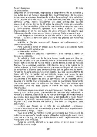 Rupert Isaacson                                                 El niño
de los caballos
cargarlas en la furgoneta, dispuestos a despedirnos de los caballos y
los guías que se habían ocupado tan magníficamente de nosotros,
empezaron a aparecer botellas de vodka. En eso llegó otro individuo,
no a caballo, sino en moto, con una enorme jarra de plástico que
contenía airag. Todos estábamos un poco achispados cuando
apareció el primer termo de té sobre la pequeña mesa de campaña,
junto con las inevitables galletas de mantequilla mongolas (oportuna
y cómicamente llamadas galletas Rain Man). Rowan y Tomoo
chapoteaban en el río, en busca de unos animales de juguete que
habían perdido la víspera en el barro, y que por fortuna encontraron.
     —Ha llegado el momento de decirle adiós a Blackie —le dije a
Rowan—. Vamos a darle un beso y a darle las gracias por habernos
transportado.
     —Adiós a Blackie —respondió Rowan automáticamente, sin
demasiado interés.
     Pero cuando lo tomé en brazos para hacer que la despedida fuera
una realidad, gritó pataleando:
     —¡Basta de caballos!
     —Vale, basta de caballos —confirmé—. Sólo vamos a darle un
beso de despedida.
     Se relajó y dejó que lo llevara hasta donde pastaba Blackie.
Después de abrazarla por el cuello y darle un beso en su suave hocico
negro, echó a correr de nuevo hacia la orilla del río, donde se hallaba
Tomoo. Yo lo observé alejarse, entristecido, pese a la magia de la
noche anterior, y temí nuevamente que cuando llegara el momento
de dirigirnos a Siberia para entrevistarnos con la gente de los renos,
Rowan se negara a montarse en un caballo, que era la única forma de
llegar allí. Por no hablar del persistente temor que tenía de que
Rowan no quisiera volver a montar jamás a caballo, debido
justamente a mi deseo de que se convirtiera en un experto jinete.
Cuando me siento muy estresado, a veces lo manifiesto físicamente
con unas pupas que me salen en los labios. Sentí un escozor que
preludiaba una de esas pupas y confié en que no revistiera
importancia.
     Sentí que alguien me daba una palmada en el hombro. Era el más
joven y alto de los guías, que trataba de decirme algo señalando a
Rowan y a Blackie. Dado que yo no hablaba mongol, no comprendí lo
que decía, pero capté las palabras kuni y boli (caballo y niño). Kristin
se acercó, y también los otros guías y lugareños que habían venido.
Alguien sacó una botella de vodka y me bebí un lingotazo para
desayunar.
     —¿Dice que Rowan es el niño de los caballos? —pregunté,
tratando de comprender un mensaje que era bastante importante—.
Necesitamos a Tulga. ¡Tulga!
     Tuve que gritar su nombre varias veces hasta que Tulga salió de
la tienda de campaña donde estaba el lavabo, agitando la mano como
para decir: «Ya voy, ya voy». Pobre hombre, no lo dejábamos en paz
ni siquiera unos minutos.
     Tulga se acercó, atendió a lo que decía el joven guía y luego
sonrió de oreja a oreja.

                                  154
 