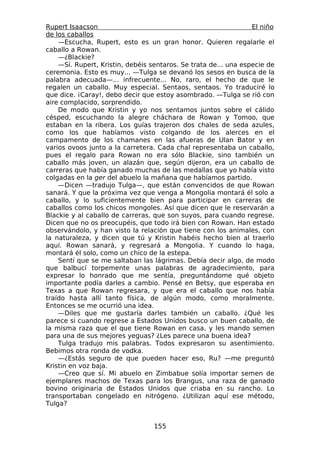 Rupert Isaacson                                                  El niño
de los caballos
    —Escucha, Rupert, esto es un gran honor. Quieren regalarle el
caballo a Rowan.
    —¿Blackie?
    —Sí. Rupert, Kristin, debéis sentaros. Se trata de... una especie de
ceremonia. Esto es muy... —Tulga se devanó los sesos en busca de la
palabra adecuada—... infrecuente... No, raro, el hecho de que le
regalen un caballo. Muy especial. Sentaos, sentaos. Yo traduciré lo
que dice. ¡Caray!, debo decir que estoy asombrado. —Tulga se rió con
aire complacido, sorprendido.
    De modo que Kristin y yo nos sentamos juntos sobre el cálido
césped, escuchando la alegre cháchara de Rowan y Tomoo, que
estaban en la ribera. Los guías trajeron dos chales de seda azules,
como los que habíamos visto colgando de los alerces en el
campamento de los chamanes en las afueras de Ulan Bator y en
varios ovoos junto a la carretera. Cada chal representaba un caballo,
pues el regalo para Rowan no era sólo Blackie, sino también un
caballo más joven, un alazán que, según dijeron, era un caballo de
carreras que había ganado muchas de las medallas que yo había visto
colgadas en la ger del abuelo la mañana que habíamos partido.
    —Dicen —tradujo Tulga—, que están convencidos de que Rowan
sanará. Y que la próxima vez que venga a Mongolia montará él solo a
caballo, y lo suficientemente bien para participar en carreras de
caballos como los chicos mongoles. Así que dicen que le reservarán a
Blackie y al caballo de carreras, que son suyos, para cuando regrese.
Dicen que no os preocupéis, que todo irá bien con Rowan. Han estado
observándolo, y han visto la relación que tiene con los animales, con
la naturaleza, y dicen que tú y Kristin habéis hecho bien al traerlo
aquí. Rowan sanará, y regresará a Mongolia. Y cuando lo haga,
montará él solo, como un chico de la estepa.
    Sentí que se me saltaban las lágrimas. Debía decir algo, de modo
que balbucí torpemente unas palabras de agradecimiento, para
expresar lo honrado que me sentía, preguntándome qué objeto
importante podía darles a cambio. Pensé en Betsy, que esperaba en
Texas a que Rowan regresara, y que era el caballo que nos había
traído hasta allí tanto física, de algún modo, como moralmente.
Entonces se me ocurrió una idea.
    —Diles que me gustaría darles también un caballo. ¿Qué les
parece si cuando regrese a Estados Unidos busco un buen caballo, de
la misma raza que el que tiene Rowan en casa, y les mando semen
para una de sus mejores yeguas? ¿Les parece una buena idea?
    Tulga tradujo mis palabras. Todos expresaron su asentimiento.
Bebimos otra ronda de vodka.
    —¿Estás seguro de que pueden hacer eso, Ru? —me preguntó
Kristin en voz baja.
    —Creo que sí. Mi abuelo en Zimbabue solía importar semen de
ejemplares machos de Texas para los Brangus, una raza de ganado
bovino originaria de Estados Unidos que criaba en su rancho. Lo
transportaban congelado en nitrógeno. ¿Utilizan aquí ese método,
Tulga?


                                  155
 
