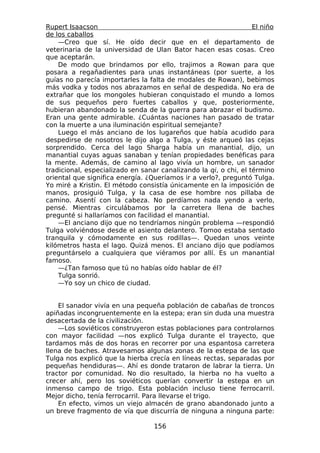 Rupert Isaacson                                                   El niño
de los caballos
    —Creo que sí. He oído decir que en el departamento de
veterinaria de la universidad de Ulan Bator hacen esas cosas. Creo
que aceptarán.
    De modo que brindamos por ello, trajimos a Rowan para que
posara a regañadientes para unas instantáneas (por suerte, a los
guías no parecía importarles la falta de modales de Rowan), bebimos
más vodka y todos nos abrazamos en señal de despedida. No era de
extrañar que los mongoles hubieran conquistado el mundo a lomos
de sus pequeños pero fuertes caballos y que, posteriormente,
hubieran abandonado la senda de la guerra para abrazar el budismo.
Eran una gente admirable. ¿Cuántas naciones han pasado de tratar
con la muerte a una iluminación espiritual semejante?
    Luego el más anciano de los lugareños que había acudido para
despedirse de nosotros le dijo algo a Tulga, y éste arqueó las cejas
sorprendido. Cerca del lago Sharga había un manantial, dijo, un
manantial cuyas aguas sanaban y tenían propiedades benéficas para
la mente. Además, de camino al lago vivía un hombre, un sanador
tradicional, especializado en sanar canalizando la qi, o chi, el término
oriental que significa energía. ¿Queríamos ir a verlo?, preguntó Tulga.
Yo miré a Kristin. El método consistía únicamente en la imposición de
manos, prosiguió Tulga, y la casa de ese hombre nos pillaba de
camino. Asentí con la cabeza. No perdíamos nada yendo a verlo,
pensé. Mientras circulábamos por la carretera llena de baches
pregunté si hallaríamos con facilidad el manantial.
    —El anciano dijo que no tendríamos ningún problema —respondió
Tulga volviéndose desde el asiento delantero. Tomoo estaba sentado
tranquila y cómodamente en sus rodillas—. Quedan unos veinte
kilómetros hasta el lago. Quizá menos. El anciano dijo que podíamos
preguntárselo a cualquiera que viéramos por allí. Es un manantial
famoso.
    —¿Tan famoso que tú no habías oído hablar de él?
    Tulga sonrió.
    —Yo soy un chico de ciudad.


    El sanador vivía en una pequeña población de cabañas de troncos
apiñadas incongruentemente en la estepa; eran sin duda una muestra
desacertada de la civilización.
    —Los soviéticos construyeron estas poblaciones para controlarnos
con mayor facilidad —nos explicó Tulga durante el trayecto, que
tardamos más de dos horas en recorrer por una espantosa carretera
llena de baches. Atravesamos algunas zonas de la estepa de las que
Tulga nos explicó que la hierba crecía en líneas rectas, separadas por
pequeñas hendiduras—. Ahí es donde trataron de labrar la tierra. Un
tractor por comunidad. No dio resultado, la hierba no ha vuelto a
crecer ahí, pero los soviéticos querían convertir la estepa en un
inmenso campo de trigo. Esta población incluso tiene ferrocarril.
Mejor dicho, tenía ferrocarril. Para llevarse el trigo.
    En efecto, vimos un viejo almacén de grano abandonado junto a
un breve fragmento de vía que discurría de ninguna a ninguna parte:

                                  156
 