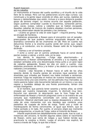 Rupert Isaacson                                                 El niño
de los caballos
un monumento al fracaso del sueño soviético y el triunfo de la vida
libre de la estepa. Pero con las poblaciones ocurre algo curioso. Las
construyes y la gente sigue viviendo en ellas, por sucias, repletas de
basura y destartaladas que estén, incluso si a poca distancia pueden
gozar de terreno virgen. Lo mismo ocurría con aquella población,
según pudimos comprobar cuando la recorrimos, sorteando perros,
yaks, vacas, ovejas, cabras y caballos que se habían escapado.
Aquellas cabañas de troncos de madera alojaban muchas personas,
que nos observaban desde los portales y las ventanas.
    —¿Cómo se ganan la vida en este lugar? —inquirió Jeremy. Tulga
se encogió de hombros.
    Habíamos preparado a Rowan para el encuentro con el sanador,
preocupados de que pudiera sentirse angustiado después de la
dramática ceremonia de los chamanes en UB. Pero en cuanto nos
detuvimos frente a la enorme puerta verde del corral, que, según
Tulga y el conductor, era la correcta, Rowan salió de la furgoneta
diciendo:
    —Vamos a ver al hombre sanador.
    Y echó a correr por el camino asfaltado hacia el corral donde
pacían ovejas y cabras, y entró, solo, en la casa.
    Los demás lo seguimos —Tulga algo abochornado— y
encontramos a Rowan contemplando al anciano y a su esposa, que
estaban sentados ante una desvencijada mesa junto a un gran tapiz
de caballos galopando. Rowan les dijo sin venir a cuento: «Los
elefantes provienen de África y la India» y les dedicó su sonrisa más
radiante y encantadora.
    —Exacto —dije llevando a Rowan hacia el sofá de los años
sesenta donde la risueña pareja de ancianos (que parecían más
divertidos que irritados por Rowan) nos había invitado a sentarnos,
mientras Tulga les explicaba el motivo de nuestra inesperada visita.
El anciano tenía una cara enorme, con los pómulos muy marcados; su
rostro parecía haber sido toscamente labrado en un tronco y sus ojos
negros y hundidos debajo de una frente prominente, tenían una
mirada inteligente.
    Si el hombre, que parecía tener sesenta y tantos años, se sintió
enojado por nuestra inesperada irrupción, lo disimuló muy bien.
Escuchó con atención la descripción que le hizo Tulga de la
enfermedad de Rowan y formuló preguntas como si se tratara de una
consulta que hubiéramos concertado con varias semanas de
antelación. Observé alarmado que su esposa desaparecía y volvía al
cabo de unos momentos con una bandeja que contenía unos
pastelitos de cuajada de leche de oveja. Tomé uno y traté de
mordisquearlo de forma convincente, al igual que Kristin, que se
había sentado a mi lado. Por suerte, el anciano eligió ese momento
para preguntarme, a través de Tulga, sobre el historial de Rowan.
    Intenté explicárselo tan detalladamente como pude, tras lo cual, a
instancias del anciano, le facilité algunos datos sobre el nacimiento
de Rowan, como que venía de nalgas y que habían tenido que
practicarle la cesárea a Kristin. Luego el anciano nos explicó, de
nuevo a través de Tulga, lo que iba a hacer.

                                 157
 