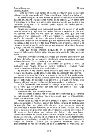 Rupert Isaacson                                                 El niño
de los caballos
    —Dice que tiene que palpar el cráneo de Rowan para comprobar
si hay energía bloqueada allí. ¿Crees que Rowan dejará que lo haga?
    Yo estaba seguro de que Rowan se pondría a gritar y se resistiría
cuando el anciano le pusiera las manos en la cabeza, y, en parte para
tranquilizar a mi hijo y en parte para asegurarme de que no iba a ser
doloroso, pregunté si el sanador podía apoyar los dedos primero
sobre mi cráneo.
    Rowan me observó con curiosidad cuando me senté en el suelo
ante el sanador y dejé que sus dedos fuertes y expertos exploraran
mi cabeza. No sólo no me dolió en absoluto, sino que era una
sensación muy agradable, entre un masaje y... supongo que una
sesión de sanación. Al cabo de unos instantes me embargó una
innegable sensación de bienestar que me recorrió todo el cuerpo, de
la cabeza a los pies. Cerré los ojos, tratando de prestar atención y no
dejarme arrastrar por la grata sensación mientras el anciano hablaba
y Tulga traducía sus palabras.
    —Dice que tienes energía bloqueada en el extremo inferior
derecho del cráneo. Quiere saber si a veces te duele la cabeza en esa
zona.
    Respondí afirmativamente. Los dedos del anciano ascendieron por
el lado derecho de mi cráneo, dibujando unas pequeñas sonrisas
sobre mi cabeza. Yo no quería que se detuviera.
    —Dice que esas cosas se transmiten de padres a hijos. Es
probable que Rowan tenga el mismo problema —tradujo Tulga
cuando las manos del anciano se detuvieron.
    Yo suspiré y me incliné hacia delante para tomar en brazos a
Rowan, que había estado observando toda la operación con interés.
    No se puso a gritar. Para mi asombro, se sentó tranquilamente,
sonriendo, mientras dejaba que los dedos del anciano le exploraran el
cuero cabelludo. El sanador nos confirmó, a través de Tulga, que
Rowan, al igual que yo, tenía energía bloqueada en la cabeza.
    —Dice que tenéis que hacerle un masaje de esa forma, a lo largo
de la vena que se extiende por este lado del cráneo —dijo Tulga
mientras yo observaba.
    —Me rasca la cabeza —dijo Rowan.
    Para entonces debería haber estado revolviéndose para librarse
de las manos del anciano, pues detestaba que lo manosearan,
especialmente un extraño.
    Rowan gritó cuando el anciano empezó a aplicar mayor presión
sobre su cabeza: el hombre, según dijo Tulga, trataba de desbloquear
la energía. Pero los gritos sólo duraron unos instantes, pues el
anciano dejó a Rowan tranquilo en cuanto se inició la crisis. Nos dijo
que si durante los próximos días observábamos alguna diferencia en
él —menos berrinches, un estado de ánimo más apacible—,
deberíamos tratar de que le aplicaran una terapia semejante en casa.
En caso contrario... El anciano se encogió de hombros modestamente;
no podía curar a todo el mundo. Pero creía que la energía fluía ahora
mejor en Rowan. Cuando ya recogíamos nuestras cosas, le
preguntamos si nos recomendaba que visitáramos el manantial del


                                 158
 