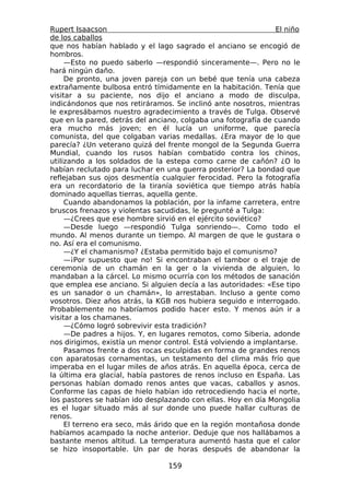 Rupert Isaacson                                                 El niño
de los caballos
que nos habían hablado y el lago sagrado el anciano se encogió de
hombros.
     —Esto no puedo saberlo —respondió sinceramente—. Pero no le
hará ningún daño.
     De pronto, una joven pareja con un bebé que tenía una cabeza
extrañamente bulbosa entró tímidamente en la habitación. Tenía que
visitar a su paciente, nos dijo el anciano a modo de disculpa,
indicándonos que nos retiráramos. Se inclinó ante nosotros, mientras
le expresábamos nuestro agradecimiento a través de Tulga. Observé
que en la pared, detrás del anciano, colgaba una fotografía de cuando
era mucho más joven; en él lucía un uniforme, que parecía
comunista, del que colgaban varias medallas. ¿Era mayor de lo que
parecía? ¿Un veterano quizá del frente mongol de la Segunda Guerra
Mundial, cuando los rusos habían combatido contra los chinos,
utilizando a los soldados de la estepa como carne de cañón? ¿O lo
habían reclutado para luchar en una guerra posterior? La bondad que
reflejaban sus ojos desmentía cualquier ferocidad. Pero la fotografía
era un recordatorio de la tiranía soviética que tiempo atrás había
dominado aquellas tierras, aquella gente.
     Cuando abandonamos la población, por la infame carretera, entre
bruscos frenazos y violentas sacudidas, le pregunté a Tulga:
     —¿Crees que ese hombre sirvió en el ejército soviético?
     —Desde luego —respondió Tulga sonriendo—. Como todo el
mundo. Al menos durante un tiempo. Al margen de que le gustara o
no. Así era el comunismo.
     —¿Y el chamanismo? ¿Estaba permitido bajo el comunismo?
     —¡Por supuesto que no! Si encontraban el tambor o el traje de
ceremonia de un chamán en la ger o la vivienda de alguien, lo
mandaban a la cárcel. Lo mismo ocurría con los métodos de sanación
que emplea ese anciano. Si alguien decía a las autoridades: «Ese tipo
es un sanador o un chamán», lo arrestaban. Incluso a gente como
vosotros. Diez años atrás, la KGB nos hubiera seguido e interrogado.
Probablemente no habríamos podido hacer esto. Y menos aún ir a
visitar a los chamanes.
     —¿Cómo logró sobrevivir esta tradición?
     —De padres a hijos. Y, en lugares remotos, como Siberia, adonde
nos dirigimos, existía un menor control. Está volviendo a implantarse.
     Pasamos frente a dos rocas esculpidas en forma de grandes renos
con aparatosas cornamentas, un testamento del clima más frío que
imperaba en el lugar miles de años atrás. En aquella época, cerca de
la última era glacial, había pastores de renos incluso en España. Las
personas habían domado renos antes que vacas, caballos y asnos.
Conforme las capas de hielo habían ido retrocediendo hacia el norte,
los pastores se habían ido desplazando con ellas. Hoy en día Mongolia
es el lugar situado más al sur donde uno puede hallar culturas de
renos.
     El terreno era seco, más árido que en la región montañosa donde
habíamos acampado la noche anterior. Deduje que nos hallábamos a
bastante menos altitud. La temperatura aumentó hasta que el calor
se hizo insoportable. Un par de horas después de abandonar la

                                 159
 