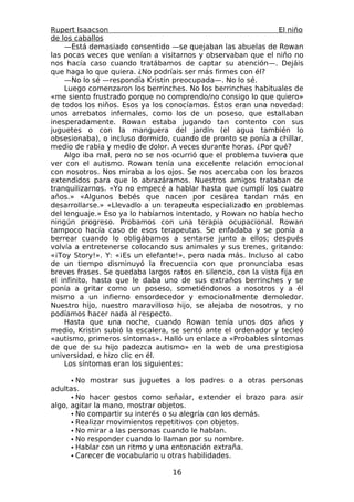 Rupert Isaacson                                                 El niño
de los caballos
    —Está demasiado consentido —se quejaban las abuelas de Rowan
las pocas veces que venían a visitarnos y observaban que el niño no
nos hacía caso cuando tratábamos de captar su atención—. Dejáis
que haga lo que quiera. ¿No podríais ser más firmes con él?
    —No lo sé —respondía Kristin preocupada—. No lo sé.
    Luego comenzaron los berrinches. No los berrinches habituales de
«me siento frustrado porque no comprendo/no consigo lo que quiero»
de todos los niños. Esos ya los conocíamos. Éstos eran una novedad:
unos arrebatos infernales, como los de un poseso, que estallaban
inesperadamente. Rowan estaba jugando tan contento con sus
juguetes o con la manguera del jardín (el agua también lo
obsesionaba), o incluso dormido, cuando de pronto se ponía a chillar,
medio de rabia y medio de dolor. A veces durante horas. ¿Por qué?
    Algo iba mal, pero no se nos ocurrió que el problema tuviera que
ver con el autismo. Rowan tenía una excelente relación emocional
con nosotros. Nos miraba a los ojos. Se nos acercaba con los brazos
extendidos para que lo abrazáramos. Nuestros amigos trataban de
tranquilizarnos. «Yo no empecé a hablar hasta que cumplí los cuatro
años.» «Algunos bebés que nacen por cesárea tardan más en
desarrollarse.» «Llevadlo a un terapeuta especializado en problemas
del lenguaje.» Eso ya lo habíamos intentado, y Rowan no había hecho
ningún progreso. Probamos con una terapia ocupacional. Rowan
tampoco hacía caso de esos terapeutas. Se enfadaba y se ponía a
berrear cuando lo obligábamos a sentarse junto a ellos; después
volvía a entretenerse colocando sus animales y sus trenes, gritando:
«¡Toy Story!». Y: «¡Es un elefante!», pero nada más. Incluso al cabo
de un tiempo disminuyó la frecuencia con que pronunciaba esas
breves frases. Se quedaba largos ratos en silencio, con la vista fija en
el infinito, hasta que le daba uno de sus extraños berrinches y se
ponía a gritar como un poseso, sometiéndonos a nosotros y a él
mismo a un infierno ensordecedor y emocionalmente demoledor.
Nuestro hijo, nuestro maravilloso hijo, se alejaba de nosotros, y no
podíamos hacer nada al respecto.
    Hasta que una noche, cuando Rowan tenía unos dos años y
medio, Kristin subió la escalera, se sentó ante el ordenador y tecleó
«autismo, primeros síntomas». Halló un enlace a «Probables síntomas
de que de su hijo padezca autismo» en la web de una prestigiosa
universidad, e hizo clic en él.
    Los síntomas eran los siguientes:

      • No mostrar sus juguetes a los padres o a otras personas
adultas.
      • No hacer gestos como señalar, extender el brazo para asir
algo, agitar la mano, mostrar objetos.
      • No compartir su interés o su alegría con los demás.
      • Realizar movimientos repetitivos con objetos.
      • No mirar a las personas cuando le hablan.
      • No responder cuando lo llaman por su nombre.
      • Hablar con un ritmo y una entonación extraña.
      • Carecer de vocabulario u otras habilidades.

                                  16
 