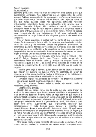 Rupert Isaacson                                                  El niño
de los caballos
pequeña población, Tulga le dijo al conductor que parara para que
pudiéramos almorzar. Nos detuvimos en un bosquecillo de olmos
junto al Orkhon, un amplio río de aguas poco profundas e impetuosas
que debía medir unos cincuenta metros de anchura. A pocas horas de
allí, dijo Tulga cuando todos nos apeamos, estirando nuestros
entumecidos miembros, había otra población, más grande que la
anterior, llamada Bulgan. Allí podríamos decidir si queríamos
proseguir hasta el lago Sharga, según lo previsto, o dirigirnos hacia el
norte para entrevistarnos con la gente de los renos. Kristin no estaba
muy convencida de que debiéramos ir al lago, sabiendo que
representaba un viaje infernal sin ninguna garantía de resultados
tangibles.
     Era un lugar precioso, a orillas del río, junto al que crecían los
olmos. En todo caso lo habría sido de no estar sembrado de botellas
rotas de vodka y de cerveza, bolsas de plástico, envoltorios de
caramelos, pañales, tampones y condones. A medida que nos fuimos
aproximando a la población y la carretera se fue ensanchando los
desperdicios fueron aumentando: había montones de basura en aquel
lugar, sin duda uno de los puntos más bellos de la región.
     —Si Rowan se mete en el agua, será mejor que lo vigiléis —nos
advirtió Tulga. Rowan, junto con Tomoo, había empezado a
desnudarse bajo el intenso calor y ambos se dirigían hacia las
relucientes aguas del río—. La gente arroja botellas de vodka al río
cuando se emborracha. Es preferible que el niño no se quite los
zapatos.
     Tulga le gritó algo a Tomoo, quien asintió con la cabeza e impidió
que Rowan se quitara los zuecos. Para mi asombro, en lugar de
ponerse a gritar como hubiera hecho si Kristin o yo le hubiéramos
impedido que se descalzara, obedeció sin rechistar.
     —¿Puedes vigilar los juguetes de Rowan? —le pregunté a Jeremy
—. Seguro que querrá jugar con ellos en el agua.
     Tal como supuse, Rowan echó a andar de nuevo hacia la
furgoneta, preguntando:
     —¿Dónde está Simba?
     Decidí dar un paseo corto por la orilla del río, para tratar de
analizar la corazonada que había tenido. ¿Debíamos emprender un
viaje en coche desde el infierno hasta un lago sobre el que incluso el
sanador local se había mostrado un tanto ambiguo? ¿O era preferible
ahorrar tiempo y esfuerzos y dirigirnos al norte? Así tendríamos más
tiempo para tratar de hallar a la gente de los renos, más tiempo para
estar con ellos, suponiendo que lográsemos localizar sus
campamentos, y más tiempo para buscar al chamán que
necesitábamos. Parecía una elección bastante obvia. ¿A qué venía
entonces ese empeño en emprender una aventura hacia un lugar que
yo había hallado una sola vez en Internet tres años atrás? No existía
un motivo racional para ir allí. Sólo aquella sensación instintiva junto
con la idea de que siempre me preguntaría si habíamos tomado la
decisión acertada.
     Una garza real europea remontó el vuelo desde los juncos. A unos
pocos metros, sorteé un montón de excrementos humanos secos

                                  160
 
