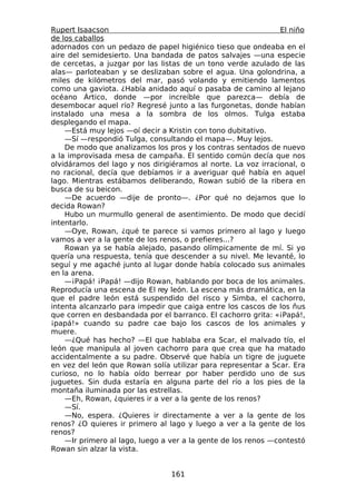 Rupert Isaacson                                                El niño
de los caballos
adornados con un pedazo de papel higiénico tieso que ondeaba en el
aire del semidesierto. Una bandada de patos salvajes —una especie
de cercetas, a juzgar por las listas de un tono verde azulado de las
alas— parloteaban y se deslizaban sobre el agua. Una golondrina, a
miles de kilómetros del mar, pasó volando y emitiendo lamentos
como una gaviota. ¿Había anidado aquí o pasaba de camino al lejano
océano Ártico, donde —por increíble que parezca— debía de
desembocar aquel río? Regresé junto a las furgonetas, donde habían
instalado una mesa a la sombra de los olmos. Tulga estaba
desplegando el mapa.
    —Está muy lejos —oí decir a Kristin con tono dubitativo.
    —Sí —respondió Tulga, consultando el mapa—. Muy lejos.
    De modo que analizamos los pros y los contras sentados de nuevo
a la improvisada mesa de campaña. El sentido común decía que nos
olvidáramos del lago y nos dirigiéramos al norte. La voz irracional, o
no racional, decía que debíamos ir a averiguar qué había en aquel
lago. Mientras estábamos deliberando, Rowan subió de la ribera en
busca de su beicon.
    —De acuerdo —dije de pronto—. ¿Por qué no dejamos que lo
decida Rowan?
    Hubo un murmullo general de asentimiento. De modo que decidí
intentarlo.
    —Oye, Rowan, ¿qué te parece si vamos primero al lago y luego
vamos a ver a la gente de los renos, o prefieres...?
    Rowan ya se había alejado, pasando olímpicamente de mí. Si yo
quería una respuesta, tenía que descender a su nivel. Me levanté, lo
seguí y me agaché junto al lugar donde había colocado sus animales
en la arena.
    —¡Papá! ¡Papá! —dijo Rowan, hablando por boca de los animales.
Reproducía una escena de El rey león. La escena más dramática, en la
que el padre león está suspendido del risco y Simba, el cachorro,
intenta alcanzarlo para impedir que caiga entre los cascos de los ñus
que corren en desbandada por el barranco. El cachorro grita: «¡Papá!,
¡papá!» cuando su padre cae bajo los cascos de los animales y
muere.
    —¿Qué has hecho? —El que hablaba era Scar, el malvado tío, el
león que manipula al joven cachorro para que crea que ha matado
accidentalmente a su padre. Observé que había un tigre de juguete
en vez del león que Rowan solía utilizar para representar a Scar. Era
curioso, no lo había oído berrear por haber perdido uno de sus
juguetes. Sin duda estaría en alguna parte del río a los pies de la
montaña iluminada por las estrellas.
    —Eh, Rowan, ¿quieres ir a ver a la gente de los renos?
    —Sí.
    —No, espera. ¿Quieres ir directamente a ver a la gente de los
renos? ¿O quieres ir primero al lago y luego a ver a la gente de los
renos?
    —Ir primero al lago, luego a ver a la gente de los renos —contestó
Rowan sin alzar la vista.


                                 161
 