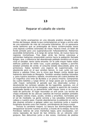 Rupert Isaacson                                                El niño
de los caballos




                                13

              Reparar el caballo de viento



    Esa noche acampamos en una elevada pradera situada en los
límites del bosque, desde la que contemplamos un largo y ancho valle
de una extensión de más de cincuenta kilómetros. En un panorama
verde bellísimo que se prolongaba de forma ininterrumpida hasta
unas lejanas cumbres coronadas de nieve. Parecía irreal, un telón de
fondo pintado para una superproducción hollywoodiense. Habíamos
ascendido lentamente, a lo largo de varias horas, de nuevo hacia las
regiones montañosas. Tras dejar atrás las tierras calurosas y
semiáridas habíamos emprendido camino hacia la población llamada
Bulgan, que, a diferencia del abandonado poblado soviético en el que
vivía el sanador, tenía cierto encanto. En la calle mayor había viejos
edificios públicos de estilo ruso, cuyos postigos, tejados y porches
estaban pintados de verde; el conjunto estaba descuidado, pero era
pintoresco. Había también una especie de supermercado, mal
abastecido pero en el que vendían beicon, lo cual, junto con pan
blanco y patatas fritas, era lo único que Rowan comía desde que
habíamos aterrizado en Mongolia. También vendían toallitas húmedas
y, para nuestro asombro y deleite, encontramos allí cuatro botellas de
un magnífico vino tinto de Burdeos a un precio irrisorio. Compramos
las cuatro botellas y luego dimos un largo paseo por la polvorienta
calle mayor, sorteando el ganado que nos observaba curioso y
devolviendo los corteses saludos de los lugareños, quienes, con el
acostumbrado tacto de los mongoles, acogían la aparición de nuestra
desaseada banda en su polvorienta calle mayor como si no tuviera
nada de particular. El lugar rezumaba un aire jovial. Los techos de
chapa ondulada de las ubicuas cabañas de troncos estaban pintados
de alegres colores (rojos, azules, verdes y amarillos), iluminados por
el sol de mediodía. La gente sonreía y nos saludaba inclinando la
cabeza a nuestro paso. Cuando abandonamos la población en coche,
dos jóvenes echaron a galopar sobre sus monturas junto a nuestra
furgoneta durante unos cien metros, sonriéndonos de oreja a oreja.
    Incluso la carretera mejoró. La basura fue disminuyendo hasta
desaparecer durante nuestro ascenso, a través de la estepa, hacia las
frondosas laderas de unas montañas bajas, pero escarpadas, con
claros tapizados de laurel de San Antonio, de un vibrante color
púrpura. Nos detuvimos junto a dos ovoos, montones de piedras


                                 163
 