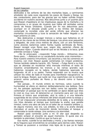 Rupert Isaacson                                                 El niño
de los caballos
dedicados a los señores de las dos montañas bajas, y caminamos
alrededor de cada ovoo siguiendo los pasos de Haada y Darga, los
dos conductores, para dar las gracias por no haber sufrido ningún
accidente en nuestro ascenso. Nos detuvimos junto a un puente para
que Rowan chapoteara en las impetuosas aguas de la montaña y le
compramos a un grupo de mujeres que había allí sentadas varios
tarros de fresas silvestres. Cuando por fin nos detuvimos para
acampar en el elevado prado junto a los límites del bosque,
contemplé la increíble vista del verde infinito que ofrecían las
montañas circundantes y tuve la sensación de haber llegado a un
lugar próximo al cielo.
     Nos dedicamos a recoger troncos y ramas que hallamos en el
suelo en los claros de los límites del bosque. Los pinos eran pequeños
y delgados, de unos cinco metros de altura, con un aire femenino,
como jóvenes bailarinas sobre hierba tupida sembrada de flores.
Rowan recogió unas flores que, según dijo, parecían «flores de
frambuesa rojas». Cuando observé que se las llevaba a la boca, grité
pidiendo consejo a Tulga.
     —No te preocupes —respondió Tulga riendo—. Utilizamos esas
flores para... —Rebuscó en su vocabulario durante unos momentos—.
Para nuestro sistema inmunitario. Las secamos y nos las comemos en
invierno, con miel. Rowan puede comérselas sin ningún problema.
Tomoo también debería hacerlo. ¡Eh, Tomoo! —Tulga llamó a su hijo,
que se afanaba en recolectar leña menuda mientras el resto de
nosotros arrastrábamos los troncos y las ramas grandes que
habíamos recogido en la ladera, donde habíamos aparcado la
furgoneta. Al oír a su padre, Tomoo respondió con la mueca que
utilizan los niños de todo el mundo para manifestar repugnancia: le
sacó la lengua. Rowan, que suele ser muy caprichoso con la comida,
arrancó varios puñados de flores y las devoró como si fueran
golosinas.
     Ese paisaje... El mundo entero es hermoso, salvo cuando la
humanidad se afana en destruir deliberadamente esa belleza. Para
mí, los paisajes agrícolas son tan bellos como los agrestes. Pero
contemplar un paisaje que no ha cambiado un ápice desde que Dios
lo creó es muy raro. Al detenerme un momento para asir con más
firmeza el tronco que arrastraba, alcé la vista y vi una telaraña
suspendida de las ramas inferiores del árbol situado entre la estepa y
yo. El sol crepuscular arrancaba destellos de la seda, y la entretejía
con hilos dorados al tiempo que iluminaba la araña, que pendía
inmóvil, como una obra de arte en el taller de un maestro orfebre; y,
de alguna manera, eso era. Los árboles, la tela y la araña dorada
marcaban el punto de transición donde terminaba el bosque y
comenzaba la verde estepa. Una ventana a la eternidad.
     Rowan pasó corriendo junto a mí. El olor que despedía su
pantalón eclipsó el encanto de aquel momento. O quizá eso era
también la eternidad. Confié en que no fuera así.
     Esa noche, cuando la luz declinaba y moría, y las llamas naranjas
de la hoguera que encendimos se avivaban para darnos calor, Rowan
y Tomoo se pusieron a corretear más lejos de lo que yo le había

                                 164
 