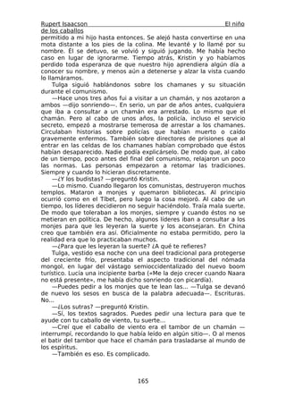 Rupert Isaacson                                                 El niño
de los caballos
permitido a mi hijo hasta entonces. Se alejó hasta convertirse en una
mota distante a los pies de la colina. Me levanté y lo llamé por su
nombre. Él se detuvo, se volvió y siguió jugando. Me había hecho
caso en lugar de ignorarme. Tiempo atrás, Kristin y yo habíamos
perdido toda esperanza de que nuestro hijo aprendiera algún día a
conocer su nombre, y menos aún a detenerse y alzar la vista cuando
lo llamáramos.
     Tulga siguió hablándonos sobre los chamanes y su situación
durante el comunismo.
     —Hace unos tres años fui a visitar a un chamán, y nos azotaron a
ambos —dijo sonriendo—. En serio, un par de años antes, cualquiera
que iba a consultar a un chamán era arrestado. Lo mismo que el
chamán. Pero al cabo de unos años, la policía, incluso el servicio
secreto, empezó a mostrarse temerosa de arrestar a los chamanes.
Circulaban historias sobre policías que habían muerto o caído
gravemente enfermos. También sobre directores de prisiones que al
entrar en las celdas de los chamanes habían comprobado que éstos
habían desaparecido. Nadie podía explicárselo. De modo que, al cabo
de un tiempo, poco antes del final del comunismo, relajaron un poco
las normas. Las personas empezaron a retomar las tradiciones.
Siempre y cuando lo hicieran discretamente.
     —¿Y los budistas? —preguntó Kristin.
     —Lo mismo. Cuando llegaron los comunistas, destruyeron muchos
templos. Mataron a monjes y quemaron bibliotecas. Al principio
ocurrió como en el Tíbet, pero luego la cosa mejoró. Al cabo de un
tiempo, los líderes decidieron no seguir haciéndolo. Traía mala suerte.
De modo que toleraban a los monjes, siempre y cuando éstos no se
metieran en política. De hecho, algunos líderes iban a consultar a los
monjes para que les leyeran la suerte y los aconsejaran. En China
creo que también era así. Oficialmente no estaba permitido, pero la
realidad era que lo practicaban muchos.
     —¿Para que les leyeran la suerte? ¿A qué te refieres?
     Tulga, vestido esa noche con una deel tradicional para protegerse
del creciente frío, presentaba el aspecto tradicional del nómada
mongol, en lugar del vástago semioccidentalizado del nuevo boom
turístico. Lucía una incipiente barba («Me la dejo crecer cuando Naara
no está presente», me había dicho sonriendo con picardía).
     —Puedes pedir a los monjes que te lean las... —Tulga se devanó
de nuevo los sesos en busca de la palabra adecuada—. Escrituras.
No...
     —¿Los sutras? —preguntó Kristin.
     —Sí, los textos sagrados. Puedes pedir una lectura para que te
ayude con tu caballo de viento, tu suerte...
     —Creí que el caballo de viento era el tambor de un chamán —
interrumpí, recordando lo que había leído en algún sitio—. O al menos
el batir del tambor que hace el chamán para trasladarse al mundo de
los espíritus.
     —También es eso. Es complicado.



                                 165
 