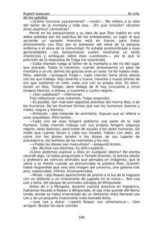 Rupert Isaacson                                                El niño
de los caballos
    —¿Cómo funciona exactamente? —insistí—. Me refiero a la idea
del Señor de la montaña y todo eso... ¿En qué consiste? ¿Existen
otros espíritus? ¿Ancestros?
    Pensé en los bosquimanos y su idea de que Dios habita en una
aldea poblada por los espíritus de los antepasados, un lugar al que
asciende un sanador mientras está en trance, para tratar
directamente con Dios por el bienestar del alma de la persona
enferma o el alma de la comunidad. Yo estaba acostumbrado a esas
generalidades —los bosquimanos suelen mostrarse un tanto
imprecisos y ambiguos sobre esas cuestiones—, por lo que la
precisión de la respuesta de Tulga me sorprendió.
    —Cada chamán ruega al Señor de la montaña o del río del lugar
que procede. Todos lo hacemos, cuando atravesamos un paso de
montaña o un río, damos las gracias ante un ovoo. Ya los habéis visto.
Pero, además —prosiguió Tulga—, cada chamán tiene otros dioses
con los que trabaja. Hay noventa y nueve, noventa y nueve pilares de
oro que sostienen el cielo, cada uno con su propio dios. Es decir,
existe un dios, Tenger, pero debajo de él hay cincuenta y cinco
tengers blancos, o dioses, y cuarenta y cuatro negros...
    —¿Son subdioses? —interrumpí.
    Tras reflexionar unos instantes, Tulga respondió:
    —Es posible. Son más bien aspectos distintos del mismo dios, o de
los humanos. De las diversas formas que son los humanos: buenos y
malos, negros y blancos.
    —Entiendo —dije tratando de asimilarlo. Supuse que se refería a
unos arquetipos. Pero tantos...
    —Cada uno de esos tengers gobierna una parte de la vida
humana. Cada chamán trabaja con sus propios tengers (algunos
negros, otros blancos), para tratar de ayudar a los seres humanos. De
modo que cuando llevan a cabo sus rituales, hablan con ellos, así
como con los dioses locales o los dioses de sus lugares de
procedencia, los Señores de las montañas y los ríos.
    —¿Todos los dioses son masculinos? —preguntó Kristin.
    —No. Muchos son distintos. Es difícil explicar...
    ¿Cómo podemos explicar a Dios en cualquier idioma? De pronto
recordé algo. Le había preguntado a Temple Grandin, la autista adulta
y profesora de ciencias animales que pensaba en imágenes, qué le
venía a la mente cuando yo pronunciaba la palabra Dios. Grandin
había respondido que veía una imagen del universo, una galaxia tras
otra, inabarcable, infinita. Incomprensible.
    —Mirad —dijo Rowan apareciendo de pronto a la luz de la hoguera
con un elefante y un rinoceronte de juguete en la mano—. Son Lee
Lee y Asha, del parque de animales salvajes de Whipsnade.
    Antes de ir a Mongolia, durante nuestra estancia en Inglaterra,
habíamos llevado a Rowan a Whipsnade, el zoo más grande del Reino
Unido, donde se había enamorado de un elefantito indio llamado Lee
Lee y de un pequeño rinoceronte indio llamado Asha.
    —¡Lee Lee y Asha! —repitió Rowan con vehemencia—. ¡Son
amigos! ¡Buster les dará comida!


                                 166
 