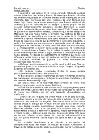 Rupert Isaacson                                                    El niño
de los caballos
    Y regresó a sus juegos en la semioscuridad, hablando consigo
mismo sobre Lee Lee, Asha y Buster. Observé que Rowan colocaba
los animales de juguete en la amplia entrada de la madriguera de una
marmota. (Las marmotas son unos roedores de gran tamaño que
viven bajo tierra, cuya carne constituye una fuente adicional de
alimento para los nómadas de las estepas y cuyas pulgas, en los
veranos extremadamente calurosos, pueden transmitir la peste
bubónica; la Muerte Negra del calamitoso siglo XIV de Europa, sobre
la que se han escrito tantos relatos, comenzó aquí, en las estepas de
Mongolia: fue una horda mortal e invisible muy distinta de las que
solían partir de Mongolia y extenderse por el resto de la Eurasia
medieval.) Apunté mentalmente que debía registrar toda la zona en
busca de juguetes antes de que partiéramos a la mañana siguiente, y
pedir a los demás que me ayudaran a explorarla, pues si había una
madriguera de marmotas, sin duda debía de haber docenas de ellas,
y si empezábamos a perder demasiados juguetes, no tendríamos
nada con que distraer a Rowan. Por no hablar de los berrinches que le
darían cuando quisiera volver a jugar con ellos y comprobara que los
había perdido. No dejaba de asombrarme la memoria que tenía ese
niño para tantas cosas, y que, sin embargo, perdiera continuamente
sus preciados animales de juguete, con unas consecuencias
desastrosas para nosotros.
    —Mañana, aproximadamente a medio camino del lago Sharga,
pasaremos junto a un monasterio budista —dijo Tulga—. Si queréis
podemos detenernos allí.
    —Me gustaría mucho —respondió Kristin, la única budista
practicante entre nosotros—. Me encantaría.
    Al día siguiente, aunque exploramos el suelo y miramos en todas
las madrigueras de marmotas, no logramos encontrar el elefante y el
rinoceronte. Rowan no dijo ni pío.
    Las largas horas en la furgoneta transcurrieron de forma más
placentera gracias al juego de contar historias.
    —¿Cuál fue tu momento más embarazoso? —sugirió Jeremy para
matar el tiempo. Ganó Kristin, que provocó las carcajadas de los niños
al relatar sus intentos de ser una jovencita ultramoderna en
California.
    —Quería ser una roquera de Death Metal. Con el pelo cardado,
maquillaje blanco y vestida de negro de pies a cabeza, con el calor
sofocante que hace en Los Ángeles. Pero nunca tuve mucha suerte
con los chicos. El día que por fin reuní el valor para hablar con el chico
del que todas estaban enamoradas, ocurrió algo muy extraño.
Mientras hablaba con él, y la cosa parecía ir bastante bien, yo... —
Kristin torció el gesto al recordar el episodio, medio estremeciéndose
y medio riendo—. Solté un moco enorme. Delante del chico más guay
del instituto. «Bonito moco», dijo el chico, tras lo cual se levantó y se
fue. Yo quería morirme. Desde luego, no tenía la falta de ego de
Rowan.
    Las historias terminaron y el silencio, a excepción del
omnipresente ruido del motor, se impuso de nuevo. Circulamos a
través de la estepa desierta. Verde como Irlanda: mares y océanos de

                                  167
 