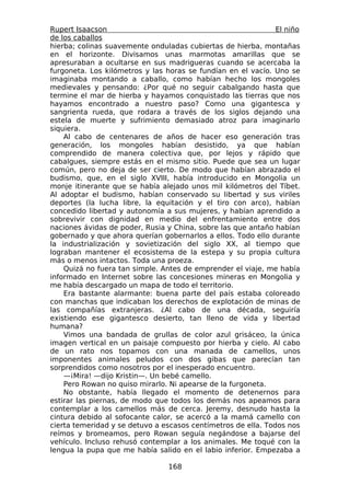 Rupert Isaacson                                                El niño
de los caballos
hierba; colinas suavemente onduladas cubiertas de hierba, montañas
en el horizonte. Divisamos unas marmotas amarillas que se
apresuraban a ocultarse en sus madrigueras cuando se acercaba la
furgoneta. Los kilómetros y las horas se fundían en el vacío. Uno se
imaginaba montando a caballo, como habían hecho los mongoles
medievales y pensando: ¿Por qué no seguir cabalgando hasta que
termine el mar de hierba y hayamos conquistado las tierras que nos
hayamos encontrado a nuestro paso? Como una gigantesca y
sangrienta rueda, que rodara a través de los siglos dejando una
estela de muerte y sufrimiento demasiado atroz para imaginarlo
siquiera.
    Al cabo de centenares de años de hacer eso generación tras
generación, los mongoles habían desistido, ya que habían
comprendido de manera colectiva que, por lejos y rápido que
cabalgues, siempre estás en el mismo sitio. Puede que sea un lugar
común, pero no deja de ser cierto. De modo que habían abrazado el
budismo, que, en el siglo XVIII, había introducido en Mongolia un
monje itinerante que se había alejado unos mil kilómetros del Tíbet.
Al adoptar el budismo, habían conservado su libertad y sus viriles
deportes (la lucha libre, la equitación y el tiro con arco), habían
concedido libertad y autonomía a sus mujeres, y habían aprendido a
sobrevivir con dignidad en medio del enfrentamiento entre dos
naciones ávidas de poder, Rusia y China, sobre las que antaño habían
gobernado y que ahora querían gobernarlos a ellos. Todo ello durante
la industrialización y sovietización del siglo XX, al tiempo que
lograban mantener el ecosistema de la estepa y su propia cultura
más o menos intactos. Toda una proeza.
    Quizá no fuera tan simple. Antes de emprender el viaje, me había
informado en Internet sobre las concesiones mineras en Mongolia y
me había descargado un mapa de todo el territorio.
    Era bastante alarmante: buena parte del país estaba coloreado
con manchas que indicaban los derechos de explotación de minas de
las compañías extranjeras. ¿Al cabo de una década, seguiría
existiendo ese gigantesco desierto, tan lleno de vida y libertad
humana?
    Vimos una bandada de grullas de color azul grisáceo, la única
imagen vertical en un paisaje compuesto por hierba y cielo. Al cabo
de un rato nos topamos con una manada de camellos, unos
imponentes animales peludos con dos gibas que parecían tan
sorprendidos como nosotros por el inesperado encuentro.
    —¡Mira! —dijo Kristin—. Un bebé camello.
    Pero Rowan no quiso mirarlo. Ni apearse de la furgoneta.
    No obstante, había llegado el momento de detenernos para
estirar las piernas, de modo que todos los demás nos apeamos para
contemplar a los camellos más de cerca. Jeremy, desnudo hasta la
cintura debido al sofocante calor, se acercó a la mamá camello con
cierta temeridad y se detuvo a escasos centímetros de ella. Todos nos
reímos y bromeamos, pero Rowan seguía negándose a bajarse del
vehículo. Incluso rehusó contemplar a los animales. Me toqué con la
lengua la pupa que me había salido en el labio inferior. Empezaba a

                                 168
 