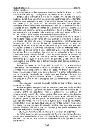 Rupert Isaacson                                                  El niño
de los caballos
escocerme bastante. De momento, la cabezonería de Rowan no tenía
importancia, pero ¿y si se negaba a montarse en un caballo?
    Empezaba a parecerse a un disco rayado. Yo no era un buen
budista. Quizá iba a venirme bien que nos pasáramos por ese templo,
siquiera para recordarme que no debemos apegarnos demasiado a
las cosas y a las personas. Suponiendo que eso fuera posible.
Volvimos a montarnos en la furgoneta: el calor de las montañas había
cargado el aire. Pronto iniciamos el larguísimo trayecto ascendente
hacia la zona boscosa, para luego descender hacia la estepa, flotando
por un paisaje que parecía rielar en un extraño lugar entre la Tierra y
el cielo, mientras la temperatura no dejaba de aumentar.
    El monasterio era una estructura muy simple, una tosca cabaña
de madera rodeada por varias chozas también de madera y situada
en medio de otra de esas remotas poblaciones construidas con
troncos en plena estepa. El templo propiamente dicho, que se
distinguía de los edificios de los dormitorios y el refectorio por sus
esculpidos aleros y el inmenso tambor de oraciones instalado ante la
fachada, se alzaba junto a una espaciosa y descuidada escuela de
hormigón. En la actualidad, los hijos de los nómadas asisten a un
internado nueve meses del año, pero en esos meses de verano el
edificio estaba vacío: los alumnos habían regresado a las gers
familiares para ayudar a pastorear el ganado, y los únicos que
campaban a sus anchas por el patio de recreo eran seis cerditos rosa.
    —¡Cerditos!
    Rowan se bajó de la furgoneta y saltó la cerca en cuanto
aparcamos. Me encaramé a la valla corriendo tras él mientras los
cerditos huían despavoridos. Reía de gozo. Al tratar de seguirlo,
tropecé con unas ortigas y me puse a brincar y a soltar palabrotas; no
es de extrañar, teniendo en cuenta que no llevaba más que un
pantalón corto y unas sandalias. Rowan correteaba tan contento tras
sus pequeñas presas rosa, protegido por sus pantalones largos y sus
zuecos.
    —¡Qué monos! —gritaba trotando detrás de los cerditos, que no
cesaban de chillar.
    Rowan no podía competir con los cerditos, pero eso no le impidió
tratar de atraparlos. Los animales corrían alrededor del edificio de la
escuela, entre los apestosos retretes exteriores, las ortigas, el
acostumbrado montón de cristales rotos y las tablas viejas sembradas
de clavos y fragmentos de metal; era el panorama habitual de los
espacios públicos en Mongolia, especialmente los lugares donde
jugaban los niños. Me costó Dios y ayuda evitar que se lastimara,
mejor dicho, tratar de evitarlo, pues a decir verdad tanto el niño como
los cerdos se movían con demasiada rapidez para que mis intentos
fueran eficaces. Me escocían las piernas y las tenía cubiertas de
ronchas. De pronto, Jeremy gritó:
    —Eh, Ru, os han invitado a Rowan y a ti a entrar en el templo.
    Yo había supuesto que no entraríamos. No me imaginaba a Rowan
en un lugar sagrado donde era preciso guardar silencio y mantener la
debida compostura. Nos habíamos detenido allí más por Kristin que
por Rowan.

                                  169
 
