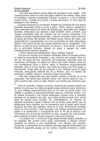 Rupert Isaacson                                                 El niño
de los caballos
     —No creo que Rowan quiera dejar de perseguir a los cerdos —dije
cuando Jeremy saltó la cerca del patio cubierto de maleza. Pero, para
mi sorpresa, cuando le pregunté a Rowan si quería ir a ver el templo
(mejor dicho, cuando se lo grité a través del patio), el niño dejó de
perseguir a los cerditos.
     Cuando entramos en el templo, Rowan se comportó de una forma
bastante previsible. Echó a correr y gritó: «¡Mira, velas!», pasando a
toda velocidad frente a la hilera de monjes que, ataviados con ropajes
dorados, entonaban sus cánticos. Dejó también atrás a Kristin, que
rezaba arrodillada ante los monjes con las manos enlazadas y la
cabeza inclinada respetuosamente, y siguió corriendo hasta alcanzar
la pared del fondo del templo. Allí había varias hileras de velas, que
resplandecían y parpadeaban en unos recipientes de latón dispuestos
frente a los iconos de las dos diosas tibetanas de la compasión, Tara
Blanca, la señora de la serenidad y la gracia, y Tara Verde, la señora
de la actividad virtuosa. Rowan se puso a apagar las velas
enérgicamente mientras gritaba:
     —¡Mira! ¡Pastel de cumpleaños! ¡Buen trabajo, Rowan!
     Creí que los monjes que estaban sentados sobre el estrado junto a
su abad se levantarían enojados y nos echarían del templo. Pero no
fue así. En lugar de eso, sonrieron con expresión divertida ante las
travesuras de Rowan. El abad me indicó que tanto Rowan como yo
nos sentábamos junto a Kristin sobre la alfombra exquisitamente
bordada, ante él y sus monjes, que leían los sutras con tono grave y
monocorde. Tulga salió de las sombras y me condujo hacia el lugar
indicado, empujando delante de mí a Rowan, que no cesaba de
protestar («¡Velas, velas!»), mientras Tulga murmuraba:
     —Me han preguntado por qué habéis venido y cuando se lo he
explicado, han dicho que querían hacer una lectura para tu hijo, y
para vosotros dos, para el viaje. Rowan y tú tenéis que sentaros aquí
y...
     Para mi asombro, Rowan se sentó, mientras los monjes dejaron de
recitar el sutra que los había ocupado hasta entonces para centrarse
en uno elegido especialmente para él. El niño se sentó sobre mis
rodillas y guardó un desacostumbrado silencio, mientras Kristin, con
la cabeza inclinada y las manos enlazadas, rezaba junto a nosotros
sentada en la postura del loto, que había perfeccionado tras varios
años de retiros para meditar. Yo, esforzándome en mostrar un
aspecto reverente, sujeté a Rowan con un brazo, pues temía que se
abalanzara para intentar asir la campanita que el abad hacía sonar
después de cada dos estrofas. Pero no lo hizo. Permaneció sentado
como un niño normal y bien educado. Los monjes desempeñaron su
papel a la perfección y consiguieron que el fin de la lectura casi
coincidiera con el preciso momento en que, después de unos breves,
pero insólitos minutos, Rowan empezó a moverse nervioso.
     —Ya podéis iros —murmuró Tulga desde donde estaba sentado, a
mi espalda. Me incliné como pude sosteniendo a Rowan; Kristin
también se inclinó y nos levantamos. Los monjes nos miraron
sonriendo y asintiendo con la cabeza mientras seguían entonando con
fluidez el siguiente pasaje de los sutras. Cuando echamos a andar

                                 170
 