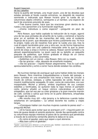 Rupert Isaacson                                                 El niño
de los caballos
hacia la puerta del templo, una mujer joven, una de las devotas que
estaba sentada al fondo cuando entramos, se despidió de nosotros
sonriendo e indicando que Rowan hiciera girar la rueda de un
voluminoso objeto cilíndrico, semejante a un tambor, una especie de
barril de oraciones provisto de asas.
    —Trae buena suerte, hace que las oraciones giren dentro de la
rueda y nos aproximen a la iluminación espiritual.
    —¿Como individuos o como especie? —pregunté en plan de
broma.
    Pero Rowan, que había captado la indicación de la mujer, agarró
una de las asas pintadas de amarillo de la rueda y comenzó a hacerla
girar en el sentido de las manecillas del reloj, ante el evidente
regocijo de la joven, que deseaba que hiciera justamente eso. Yo hice
lo propio. Cada uno de nosotros hizo girar la rueda una vez, tras lo
cual él siguió haciéndola girar una y otra vez, no de forma hiperactiva
y obsesiva, sino con una cadencia mesurada ante la que la joven
sonrió de oreja a oreja e inclinó la cabeza. Rowan sonrió también y la
abrazó espontáneamente. La joven sacó de su bolsillo un pequeño
paquete de galletitas, que tenían grabado el dibujo de un ciervo
parecido a Bambi, y dos caramelos.
    —Galletitas con un ciervo —dijo Rowan, feliz con su regalo.
    —Da las gracias —dije, deseoso de enseñarle modales.
    —¡Da las gracias! —repitió Rowan alegremente. Tras lo cual salió
apresuradamente y echó a correr hacia donde estaban los cerditos.


    No tuvimos tiempo de averiguar qué sutra habían leído los monjes
para Rowan. Pero mientras traqueteábamos a través del paisaje, a
veces sumidos en una ensoñación tras horas y horas de circular a
través de colinas, estepas, y valles tapizados de verde, Rowan se
mostró insólitamente sosegado. El calor, como de costumbre, era casi
insoportable. Michel y Jeremy, ambos orgullosos de sus cuerpos
esbeltos y tonificados, se quitaron toda la ropa menos el pantalón
corto. Jeremy añadió un toque cómico colocándose un collarín
ortopédico, que tal vez por su color grisáceo y la gran mancha marrón
de café, comida o saliva que tenía en la parte delantera, empañaba
su imagen de modelo.
    —Me resulta muy útil —dijo Jeremy a la defensiva cuando todos
estallamos en carcajadas—. Lo utilizo durante los vuelos y viajes
largos.
    —¿Consigues hablar con muchas mujeres cuando te pones eso? —
preguntó Michel.
    —¿O lo haces para evitar que se acerquen a ti? —inquirió Justin en
tono de guasa desde el asiento posterior, donde iba apretujado contra
su voluminoso equipo mientras el polvo de la carretera que penetraba
a través de la estrecha ventanilla abierta le daba en la cara.
    —Es como el gaydar, para que sepan a qué atenerse.
    —Más bien como el geekdar.*
*
 Gaydar: capacidad para detectar a una persona gay. Geekdar: capacidad para detectar a un
adicto a la tecnología y a la informática. (N. de la T.)


                                          171
 